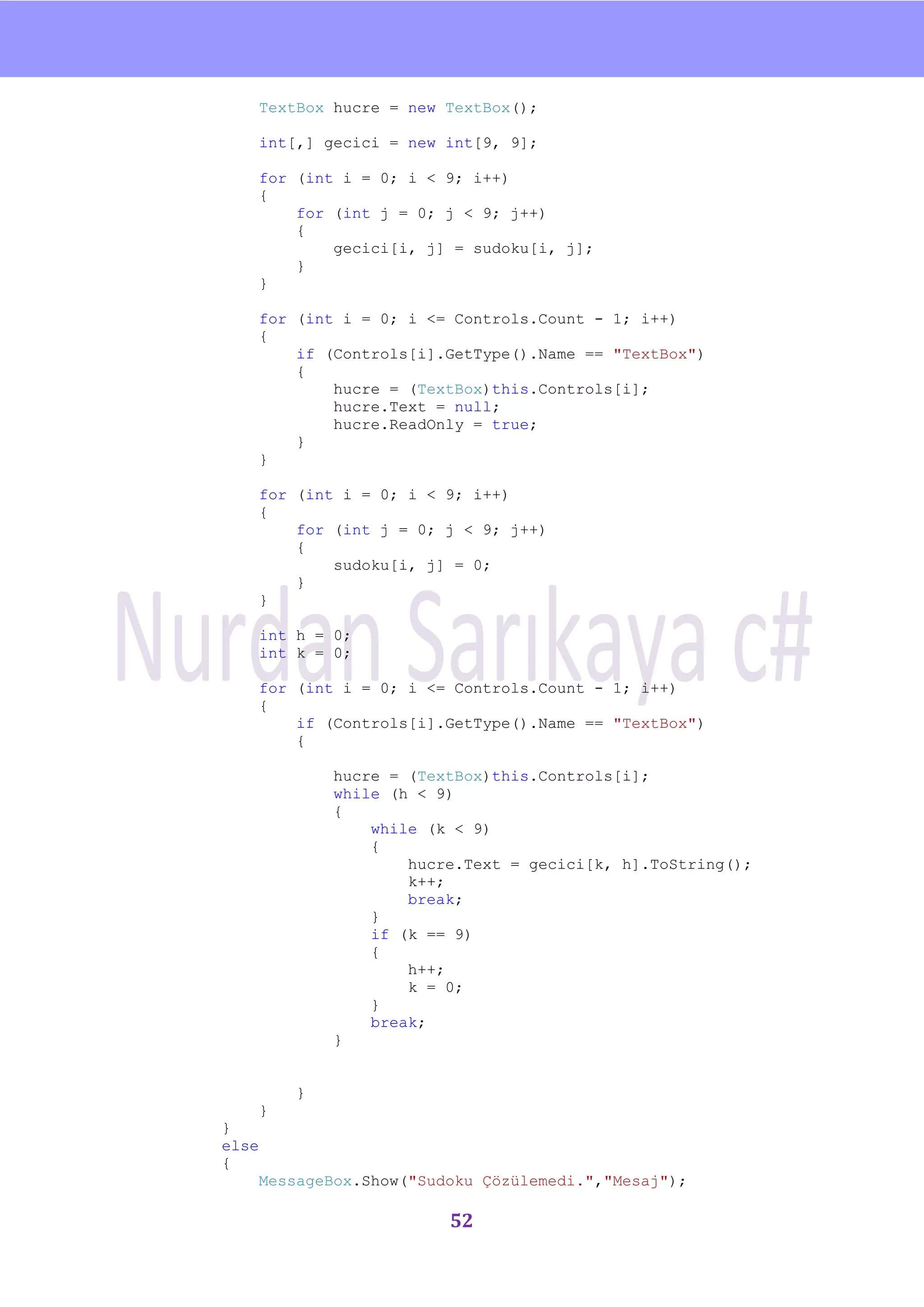 nU

    TextBox hucre = new TextBox();

    int[,] gecici = new int[9, 9];

    for (int i = 0; i < 9; i++)
    {
        for (int j = 0; j < 9; j++)
        {
            gecici[i, j] = sudoku[i, j];
        }
    }

    for (int i = 0; i <= Controls.Count - 1; i++)
    {
        if (Controls[i].GetType().Name == "TextBox")
        {
            hucre = (TextBox)this.Controls[i];
            hucre.Text = null;
            hucre.ReadOnly = true;
        }
    }

    for (int i = 0; i < 9; i++)
    {
        for (int j = 0; j < 9; j++)
        {
            sudoku[i, j] = 0;
        }
    }

    int h = 0;
    int k = 0;

    for (int i = 0; i <= Controls.Count - 1; i++)
    {
        if (Controls[i].GetType().Name == "TextBox")
        {

            hucre = (TextBox)this.Controls[i];
            while (h < 9)
            {
                while (k < 9)
                {
                    hucre.Text = gecici[k, h].ToString();
                    k++;
                    break;
                }
                if (k == 9)
                {
                    h++;
                    k = 0;
                }
                break;
            }


        }
    }
}
else
{
    MessageBox.Show("Sudoku Çözülemedi.","Mesaj");

                        52
 