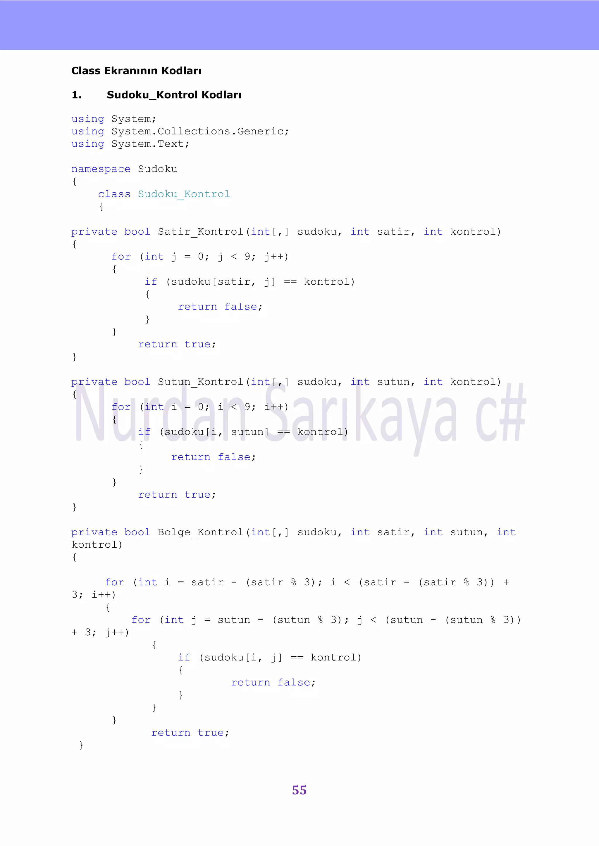 nU

Class Ekranının Kodları

1.    Sudoku_Kontrol Kodları

using System;
using System.Collections.Generic;
using System.Text;

namespace Sudoku
{
    class Sudoku_Kontrol
    {

private bool Satir_Kontrol(int[,] sudoku, int satir, int kontrol)
{
      for (int j = 0; j < 9; j++)
      {
           if (sudoku[satir, j] == kontrol)
           {
                return false;
           }
      }
          return true;
}

private bool Sutun_Kontrol(int[,] sudoku, int sutun, int kontrol)
{
      for (int i = 0; i < 9; i++)
      {
          if (sudoku[i, sutun] == kontrol)
          {
               return false;
          }
      }
          return true;
}

private bool Bolge_Kontrol(int[,] sudoku, int satir, int sutun, int
kontrol)
{

     for (int i = satir - (satir % 3); i < (satir - (satir % 3)) +
3; i++)
     {
          for (int j = sutun - (sutun % 3); j < (sutun - (sutun % 3))
+ 3; j++)
             {
                 if (sudoku[i, j] == kontrol)
                 {
                         return false;
                 }
             }
       }
             return true;
 }



                                    55
 