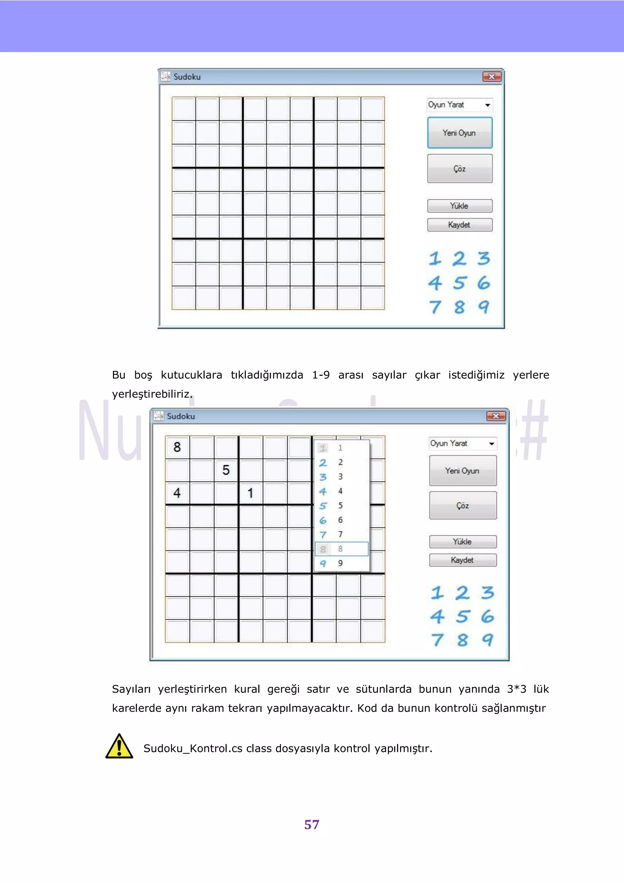 nU




Bu boĢ kutucuklara tıkladığımızda 1-9 arası sayılar çıkar istediğimiz yerlere
yerleĢtirebiliriz.




Sayıları yerleĢtirirken kural gereği satır ve sütunlarda bunun yanında 3*3 lük
karelerde aynı rakam tekrarı yapılmayacaktır. Kod da bunun kontrolü sağlanmıĢtır


      Sudoku_Kontrol.cs class dosyasıyla kontrol yapılmıĢtır.




                                    57
 