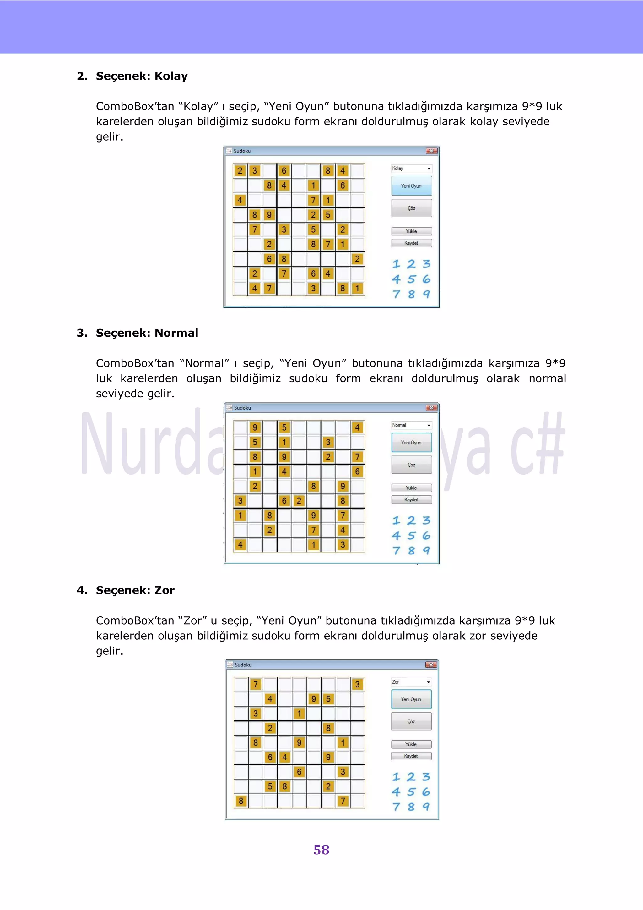 nU

2. Seçenek: Kolay

  ComboBox‟tan “Kolay” ı seçip, “Yeni Oyun” butonuna tıkladığımızda karĢımıza 9*9 luk
  karelerden oluĢan bildiğimiz sudoku form ekranı doldurulmuĢ olarak kolay seviyede
  gelir.




3. Seçenek: Normal

  ComboBox‟tan “Normal” ı seçip, “Yeni Oyun” butonuna tıkladığımızda karĢımıza 9*9
  luk karelerden oluĢan bildiğimiz sudoku form ekranı doldurulmuĢ olarak normal
  seviyede gelir.




4. Seçenek: Zor

  ComboBox‟tan “Zor” u seçip, “Yeni Oyun” butonuna tıkladığımızda karĢımıza 9*9 luk
  karelerden oluĢan bildiğimiz sudoku form ekranı doldurulmuĢ olarak zor seviyede
  gelir.




                                        58
 