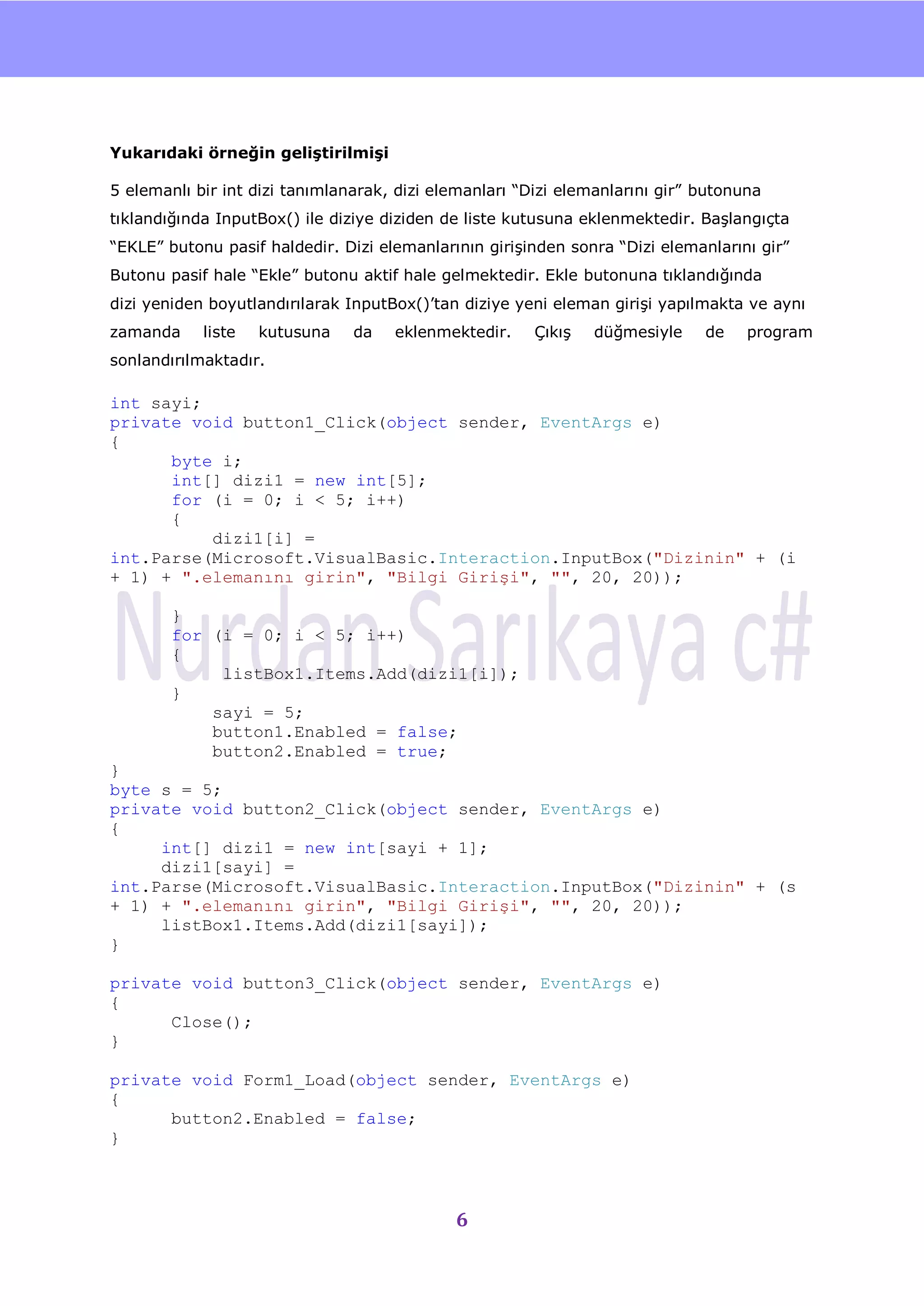 nU




Yukarıdaki örneğin geliştirilmişi

5 elemanlı bir int dizi tanımlanarak, dizi elemanları “Dizi elemanlarını gir” butonuna
tıklandığında InputBox() ile diziye diziden de liste kutusuna eklenmektedir. BaĢlangıçta
“EKLE” butonu pasif haldedir. Dizi elemanlarının giriĢinden sonra “Dizi elemanlarını gir”
Butonu pasif hale “Ekle” butonu aktif hale gelmektedir. Ekle butonuna tıklandığında
dizi yeniden boyutlandırılarak InputBox()‟tan diziye yeni eleman giriĢi yapılmakta ve aynı
zamanda     liste   kutusuna    da   eklenmektedir.     ÇıkıĢ   düğmesiyle    de    program
sonlandırılmaktadır.

int sayi;
private void button1_Click(object sender, EventArgs e)
{
      byte i;
      int[] dizi1 = new int[5];
      for (i = 0; i < 5; i++)
      {
          dizi1[i] =
int.Parse(Microsoft.VisualBasic.Interaction.InputBox("Dizinin" + (i
+ 1) + ".elemanını girin", "Bilgi Girişi", "", 20, 20));

        }
        for (i = 0; i < 5; i++)
        {
             listBox1.Items.Add(dizi1[i]);
        }
            sayi = 5;
            button1.Enabled = false;
            button2.Enabled = true;
}
byte s = 5;
private void button2_Click(object sender, EventArgs e)
{
     int[] dizi1 = new int[sayi + 1];
     dizi1[sayi] =
int.Parse(Microsoft.VisualBasic.Interaction.InputBox("Dizinin" + (s
+ 1) + ".elemanını girin", "Bilgi Girişi", "", 20, 20));
     listBox1.Items.Add(dizi1[sayi]);
}

private void button3_Click(object sender, EventArgs e)
{
      Close();
}

private void Form1_Load(object sender, EventArgs e)
{
      button2.Enabled = false;
}



                                             6
 