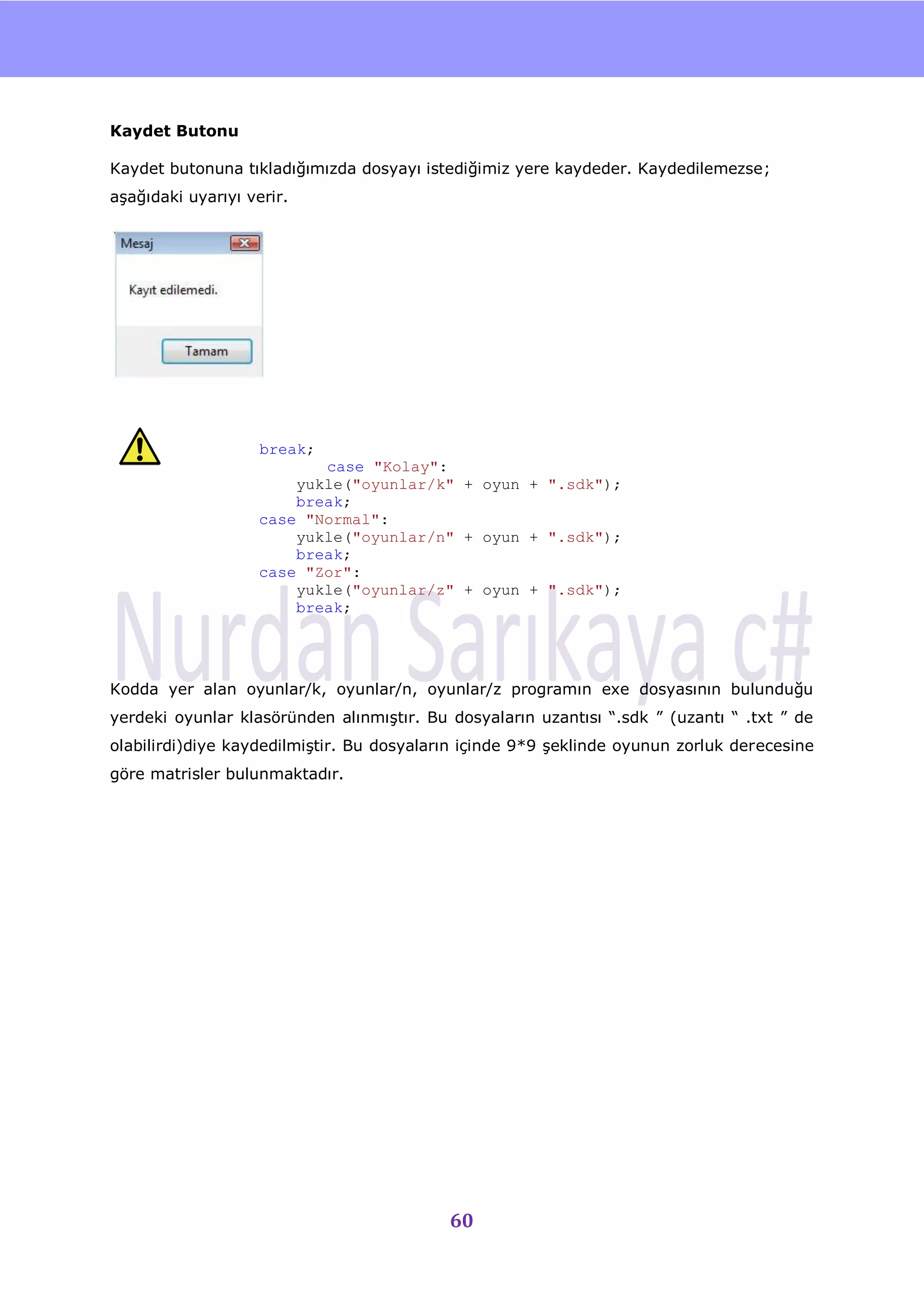 nU


Kaydet Butonu

Kaydet butonuna tıkladığımızda dosyayı istediğimiz yere kaydeder. Kaydedilemezse;
aĢağıdaki uyarıyı verir.




                    break;
                           case "Kolay":
                        yukle("oyunlar/k" + oyun + ".sdk");
                        break;
                    case "Normal":
                        yukle("oyunlar/n" + oyun + ".sdk");
                        break;
                    case "Zor":
                        yukle("oyunlar/z" + oyun + ".sdk");
                        break;




Kodda yer alan oyunlar/k, oyunlar/n, oyunlar/z programın exe dosyasının bulunduğu
yerdeki oyunlar klasöründen alınmıĢtır. Bu dosyaların uzantısı “.sdk ” (uzantı “ .txt ” de
olabilirdi)diye kaydedilmiĢtir. Bu dosyaların içinde 9*9 Ģeklinde oyunun zorluk derecesine
göre matrisler bulunmaktadır.




                                           60
 