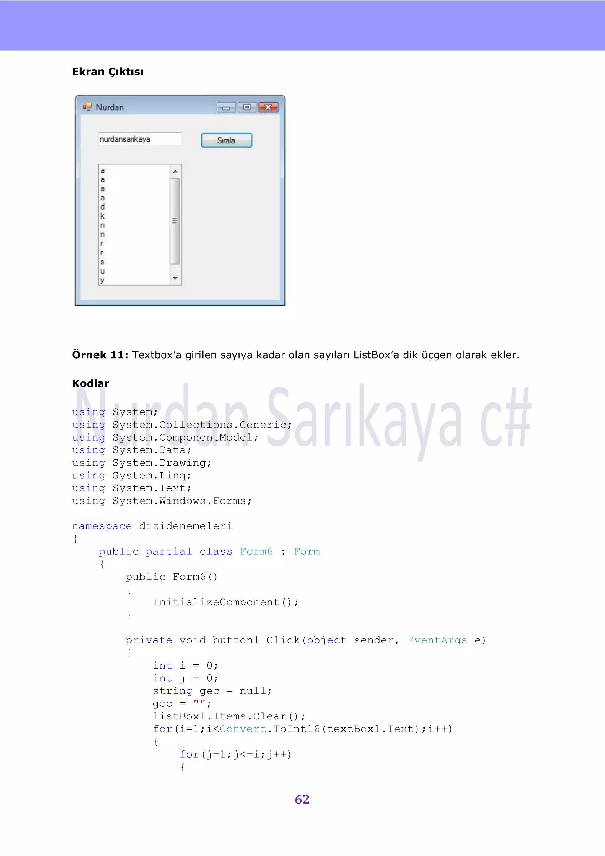 nU

Ekran Çıktısı




Örnek 11: Textbox‟a girilen sayıya kadar olan sayıları ListBox‟a dik üçgen olarak ekler.

Kodlar

using    System;
using    System.Collections.Generic;
using    System.ComponentModel;
using    System.Data;
using    System.Drawing;
using    System.Linq;
using    System.Text;
using    System.Windows.Forms;

namespace dizidenemeleri
{
    public partial class Form6 : Form
    {
        public Form6()
        {
            InitializeComponent();
        }

           private void button1_Click(object sender, EventArgs e)
           {
               int i = 0;
               int j = 0;
               string gec = null;
               gec = "";
               listBox1.Items.Clear();
               for(i=1;i<Convert.ToInt16(textBox1.Text);i++)
               {
                   for(j=1;j<=i;j++)
                   {


                                           62
 