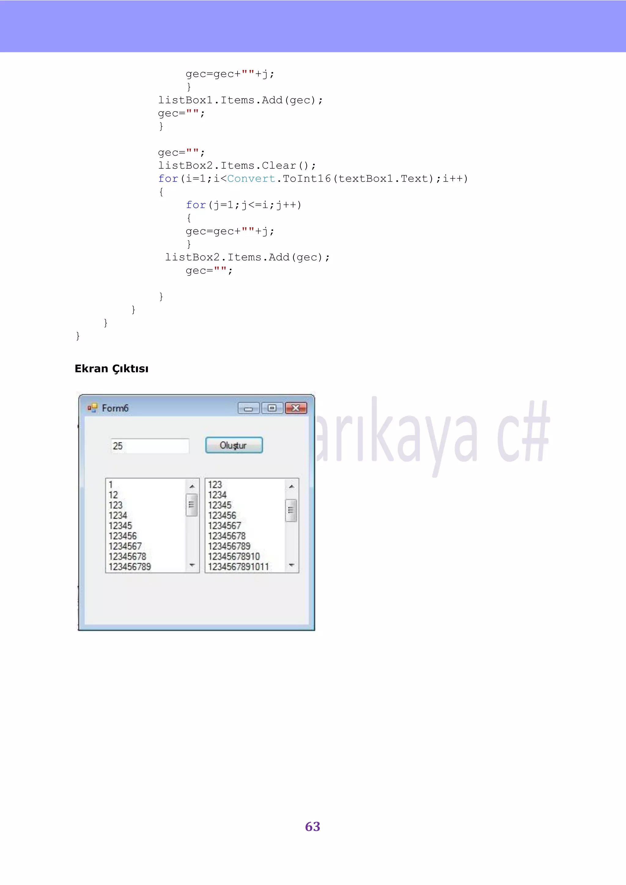 nU

                    gec=gec+""+j;
                    }
                listBox1.Items.Add(gec);
                gec="";
                }

                gec="";
                listBox2.Items.Clear();
                for(i=1;i<Convert.ToInt16(textBox1.Text);i++)
                {
                     for(j=1;j<=i;j++)
                     {
                     gec=gec+""+j;
                     }
                  listBox2.Items.Add(gec);
                     gec="";

                }
         }
    }
}

Ekran Çıktısı




                                     63
 
