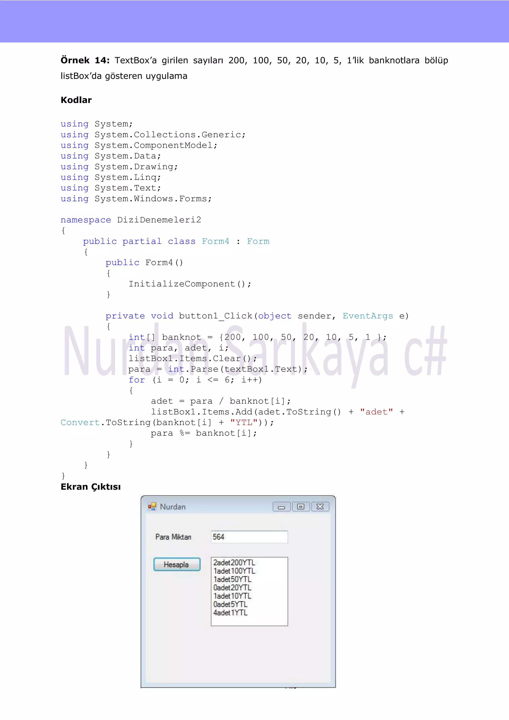 nU

Örnek 14: TextBox‟a girilen sayıları 200, 100, 50, 20, 10, 5, 1‟lik banknotlara bölüp
listBox‟da gösteren uygulama

Kodlar

using    System;
using    System.Collections.Generic;
using    System.ComponentModel;
using    System.Data;
using    System.Drawing;
using    System.Linq;
using    System.Text;
using    System.Windows.Forms;

namespace DiziDenemeleri2
{
    public partial class Form4 : Form
    {
        public Form4()
        {
            InitializeComponent();
        }

        private void button1_Click(object sender, EventArgs e)
        {
            int[] banknot = {200, 100, 50, 20, 10, 5, 1 };
            int para, adet, i;
            listBox1.Items.Clear();
            para = int.Parse(textBox1.Text);
            for (i = 0; i <= 6; i++)
            {
                adet = para / banknot[i];
                listBox1.Items.Add(adet.ToString() + "adet" +
Convert.ToString(banknot[i] + "YTL"));
                para %= banknot[i];
            }
        }
    }
}
Ekran Çıktısı




                                         70
 