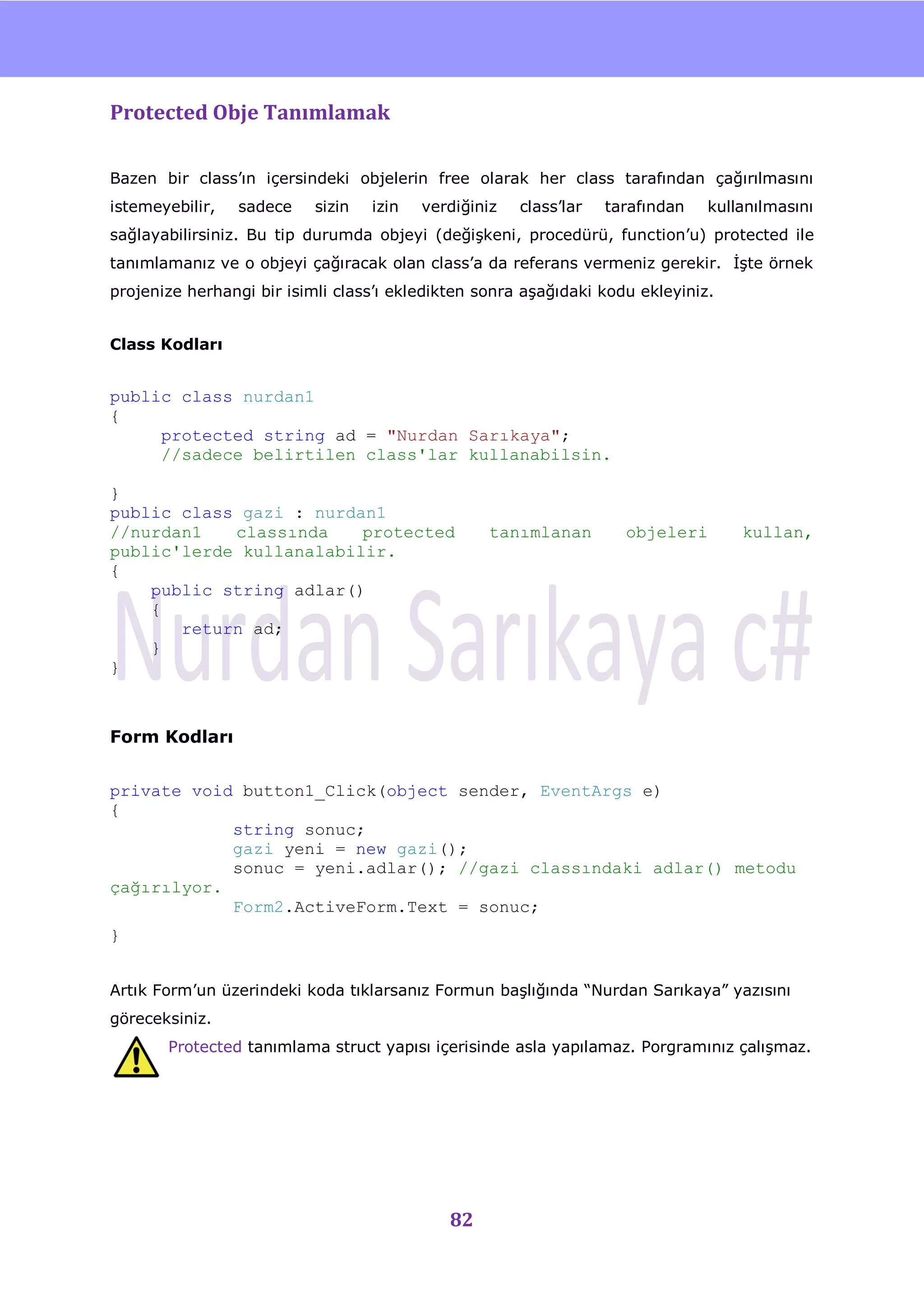 nU

Protected Obje Tanımlamak

Bazen bir class‟ın içersindeki objelerin free olarak her class tarafından çağırılmasını
istemeyebilir,   sadece    sizin   izin   verdiğiniz   class‟lar   tarafından   kullanılmasını
sağlayabilirsiniz. Bu tip durumda objeyi (değiĢkeni, procedürü, function‟u) protected ile
tanımlamanız ve o objeyi çağıracak olan class‟a da referans vermeniz gerekir. ĠĢte örnek
projenize herhangi bir isimli class‟ı ekledikten sonra aĢağıdaki kodu ekleyiniz.


Class Kodları


public class nurdan1
{
     protected string ad = "Nurdan Sarıkaya";
     //sadece belirtilen class'lar kullanabilsin.

}
public class gazi : nurdan1
//nurdan1   classında    protected                tanımlanan         objeleri        kullan,
public'lerde kullanalabilir.
{
    public string adlar()
    {
       return ad;
    }
}



Form Kodları


private void button1_Click(object sender, EventArgs e)
{
            string sonuc;
            gazi yeni = new gazi();
            sonuc = yeni.adlar(); //gazi classındaki adlar() metodu
çağırılyor.
            Form2.ActiveForm.Text = sonuc;
}


Artık Form‟un üzerindeki koda tıklarsanız Formun baĢlığında “Nurdan Sarıkaya” yazısını
göreceksiniz.
       Protected tanımlama struct yapısı içerisinde asla yapılamaz. Porgramınız çalıĢmaz.




                                             82
 