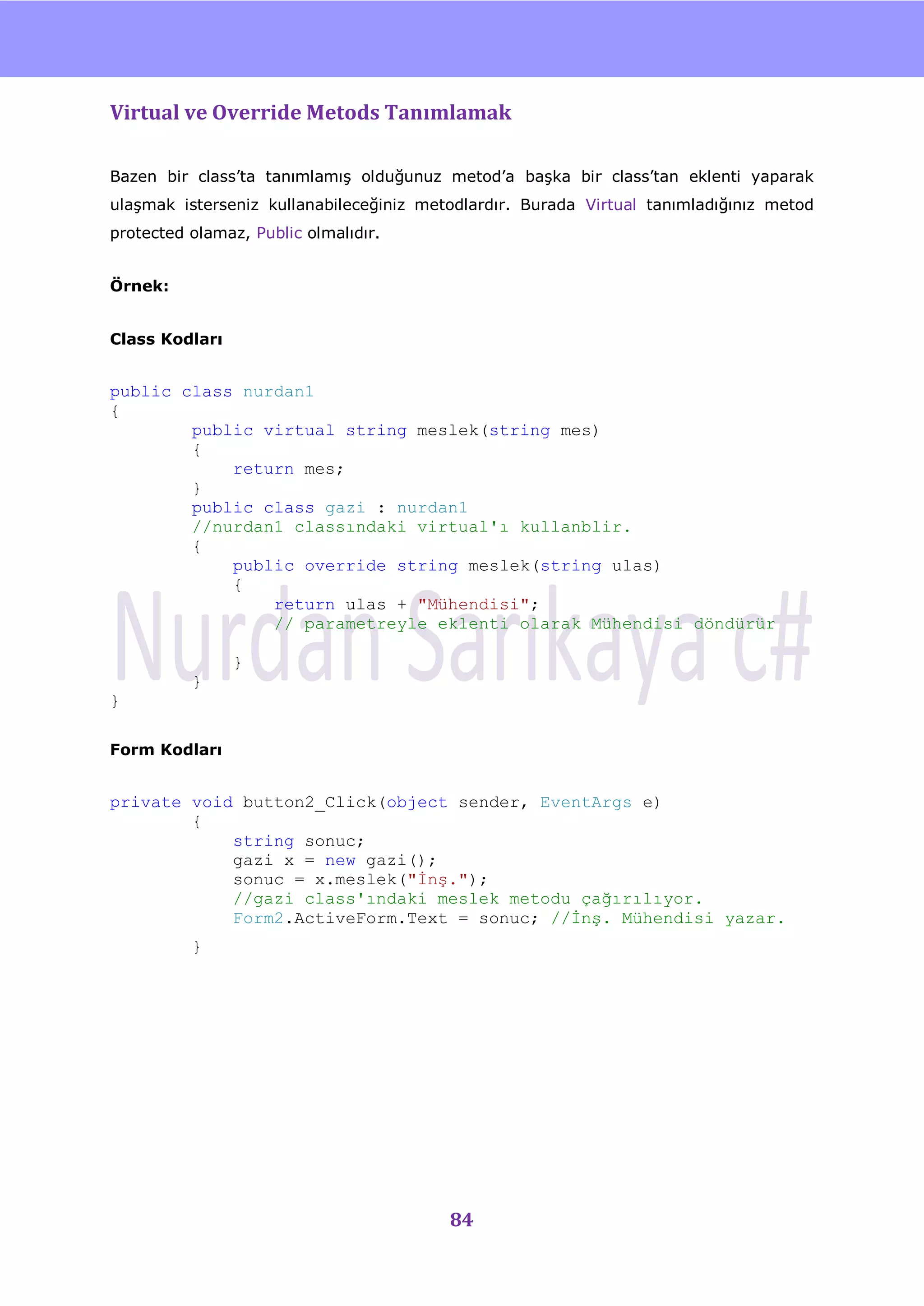 nU

Virtual ve Override Metods Tanımlamak

Bazen bir class‟ta tanımlamıĢ olduğunuz metod‟a baĢka bir class‟tan eklenti yaparak
ulaĢmak isterseniz kullanabileceğiniz metodlardır. Burada Virtual tanımladığınız metod
protected olamaz, Public olmalıdır.


Örnek:


Class Kodları


public class nurdan1
{
        public virtual string meslek(string mes)
        {
            return mes;
        }
        public class gazi : nurdan1
        //nurdan1 classındaki virtual'ı kullanblir.
        {
            public override string meslek(string ulas)
            {
                return ulas + "Mühendisi";
                // parametreyle eklenti olarak Mühendisi döndürür

                }
          }
}

Form Kodları


private void button2_Click(object sender, EventArgs e)
        {
            string sonuc;
            gazi x = new gazi();
            sonuc = x.meslek("Ġnş.");
            //gazi class'ındaki meslek metodu çağırılıyor.
            Form2.ActiveForm.Text = sonuc; //Ġnş. Mühendisi yazar.
          }




                                         84
 