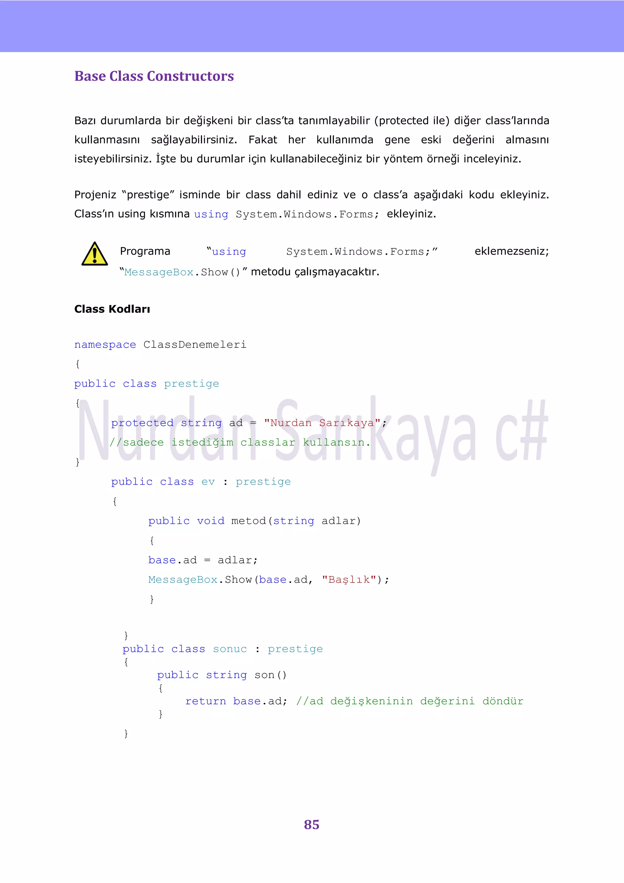 nU

Base Class Constructors

Bazı durumlarda bir değiĢkeni bir class‟ta tanımlayabilir (protected ile) diğer class‟larında
kullanmasını    sağlayabilirsiniz.   Fakat   her   kullanımda   gene   eski   değerini   almasını
isteyebilirsiniz. ĠĢte bu durumlar için kullanabileceğiniz bir yöntem örneği inceleyiniz.


Projeniz “prestige” isminde bir class dahil ediniz ve o class‟a aĢağıdaki kodu ekleyiniz.
Class‟ın using kısmına using System.Windows.Forms; ekleyiniz.


           Programa        “using            System.Windows.Forms;”               eklemezseniz;
           “MessageBox.Show()” metodu çalıĢmayacaktır.


Class Kodları


namespace ClassDenemeleri
{
public class prestige
{
       protected string ad = "Nurdan Sarıkaya";
      //sadece istediğim classlar kullansın.
}
       public class ev : prestige
       {
               public void metod(string adlar)
               {
               base.ad = adlar;
               MessageBox.Show(base.ad, "Başlık");
               }


           }
           public class sonuc : prestige
           {
                public string son()
                {
                    return base.ad; //ad değişkeninin değerini döndür
                }
           }




                                               85
 