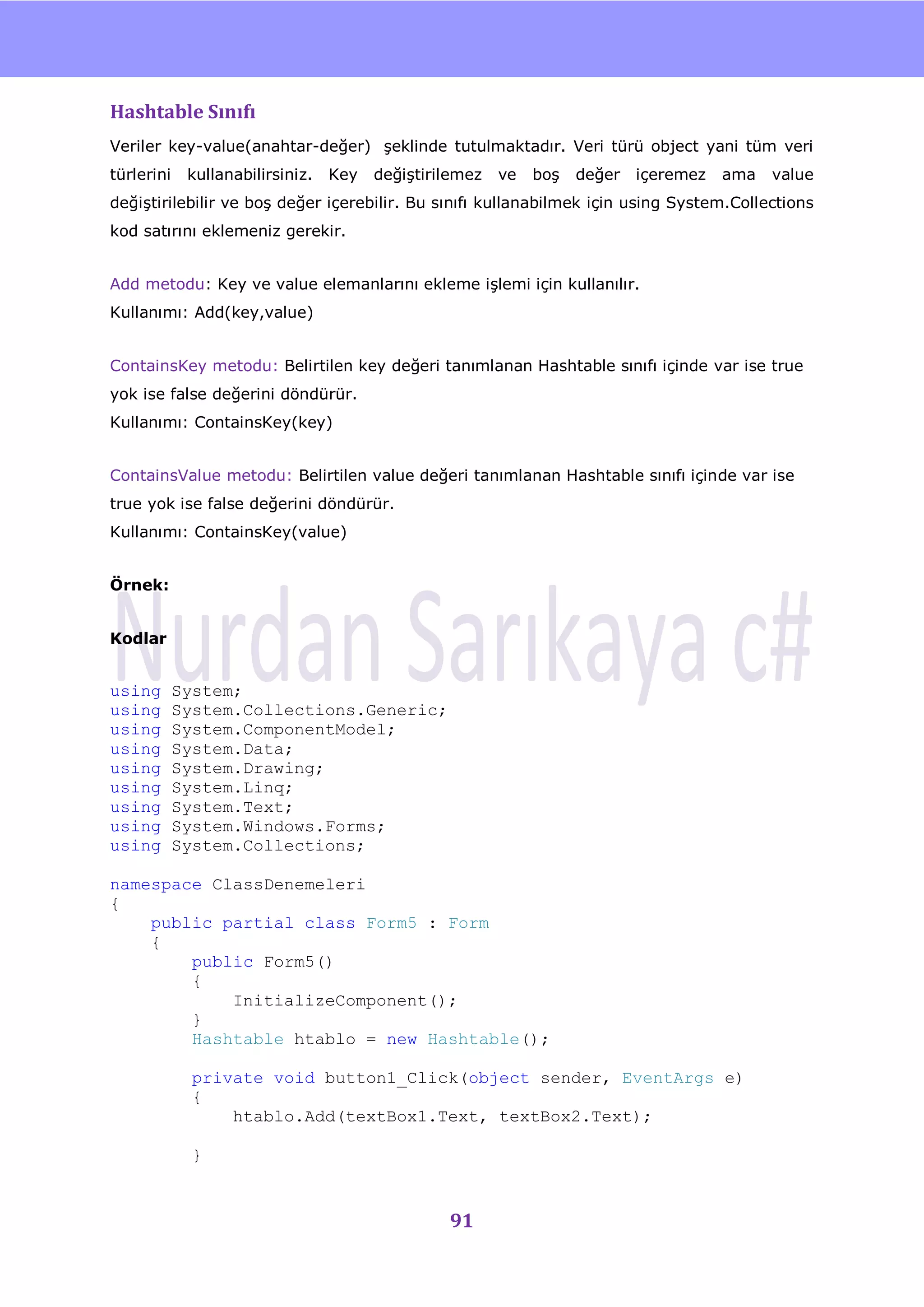 nU

Hashtable Sınıfı
Veriler key-value(anahtar-değer) Ģeklinde tutulmaktadır. Veri türü object yani tüm veri
türlerini    kullanabilirsiniz.   Key   değiĢtirilemez   ve   boĢ   değer   içeremez    ama   value
değiĢtirilebilir ve boĢ değer içerebilir. Bu sınıfı kullanabilmek için using System.Collections
kod satırını eklemeniz gerekir.


Add metodu: Key ve value elemanlarını ekleme iĢlemi için kullanılır.
Kullanımı: Add(key,value)


ContainsKey metodu: Belirtilen key değeri tanımlanan Hashtable sınıfı içinde var ise true
yok ise false değerini döndürür.
Kullanımı: ContainsKey(key)


ContainsValue metodu: Belirtilen value değeri tanımlanan Hashtable sınıfı içinde var ise
true yok ise false değerini döndürür.
Kullanımı: ContainsKey(value)


Örnek:


Kodlar


using       System;
using       System.Collections.Generic;
using       System.ComponentModel;
using       System.Data;
using       System.Drawing;
using       System.Linq;
using       System.Text;
using       System.Windows.Forms;
using       System.Collections;

namespace ClassDenemeleri
{
    public partial class Form5 : Form
    {
        public Form5()
        {
            InitializeComponent();
        }
        Hashtable htablo = new Hashtable();

              private void button1_Click(object sender, EventArgs e)
              {
                  htablo.Add(textBox1.Text, textBox2.Text);

              }


                                                 91
 