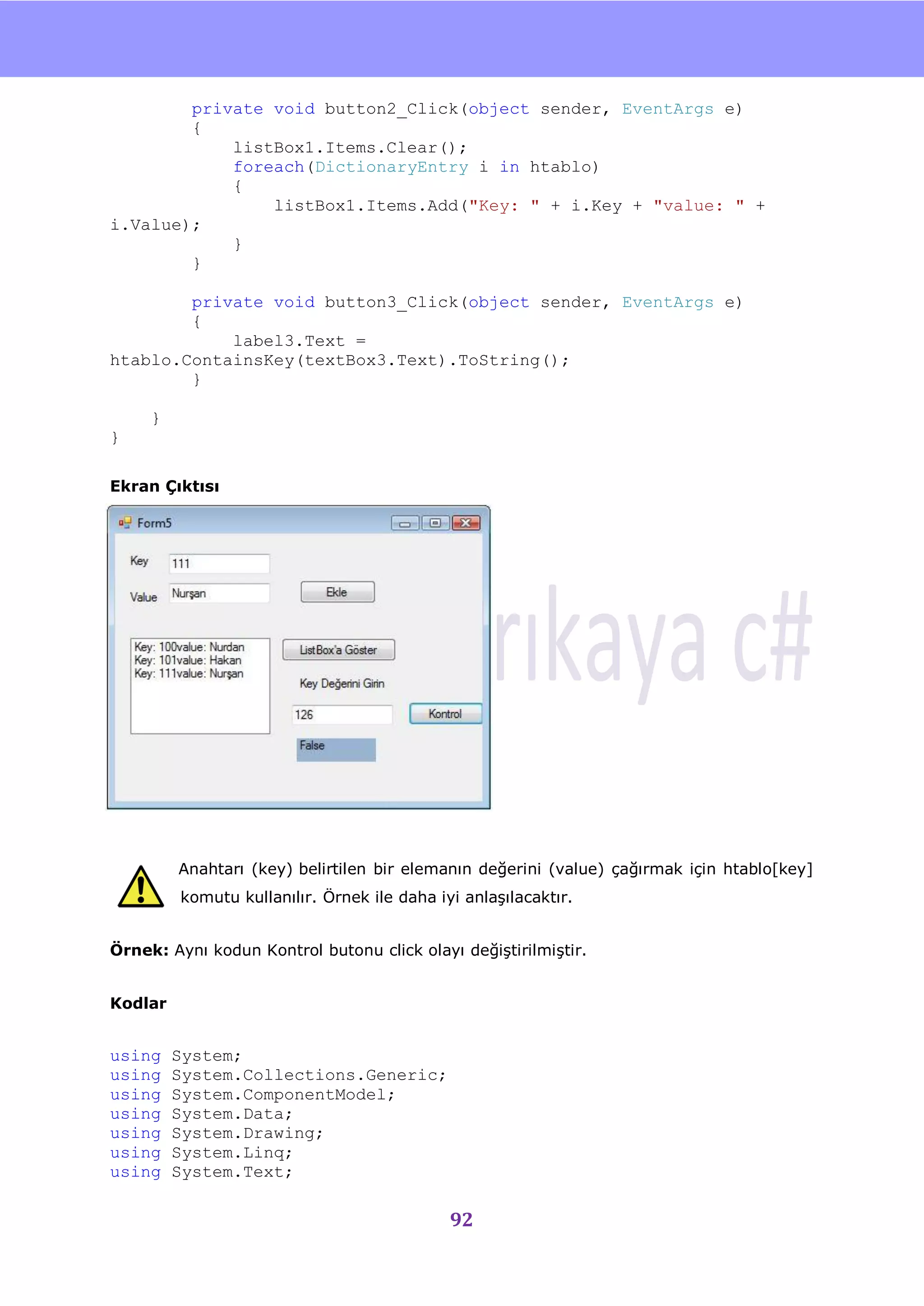 nU

        private void button2_Click(object sender, EventArgs e)
        {
            listBox1.Items.Clear();
            foreach(DictionaryEntry i in htablo)
            {
                listBox1.Items.Add("Key: " + i.Key + "value: " +
i.Value);
            }
        }

        private void button3_Click(object sender, EventArgs e)
        {
            label3.Text =
htablo.ContainsKey(textBox3.Text).ToString();
        }

     }
}

Ekran Çıktısı




         Anahtarı (key) belirtilen bir elemanın değerini (value) çağırmak için htablo[key]
         komutu kullanılır. Örnek ile daha iyi anlaĢılacaktır.


Örnek: Aynı kodun Kontrol butonu click olayı değiĢtirilmiĢtir.


Kodlar


using    System;
using    System.Collections.Generic;
using    System.ComponentModel;
using    System.Data;
using    System.Drawing;
using    System.Linq;
using    System.Text;

                                             92
 