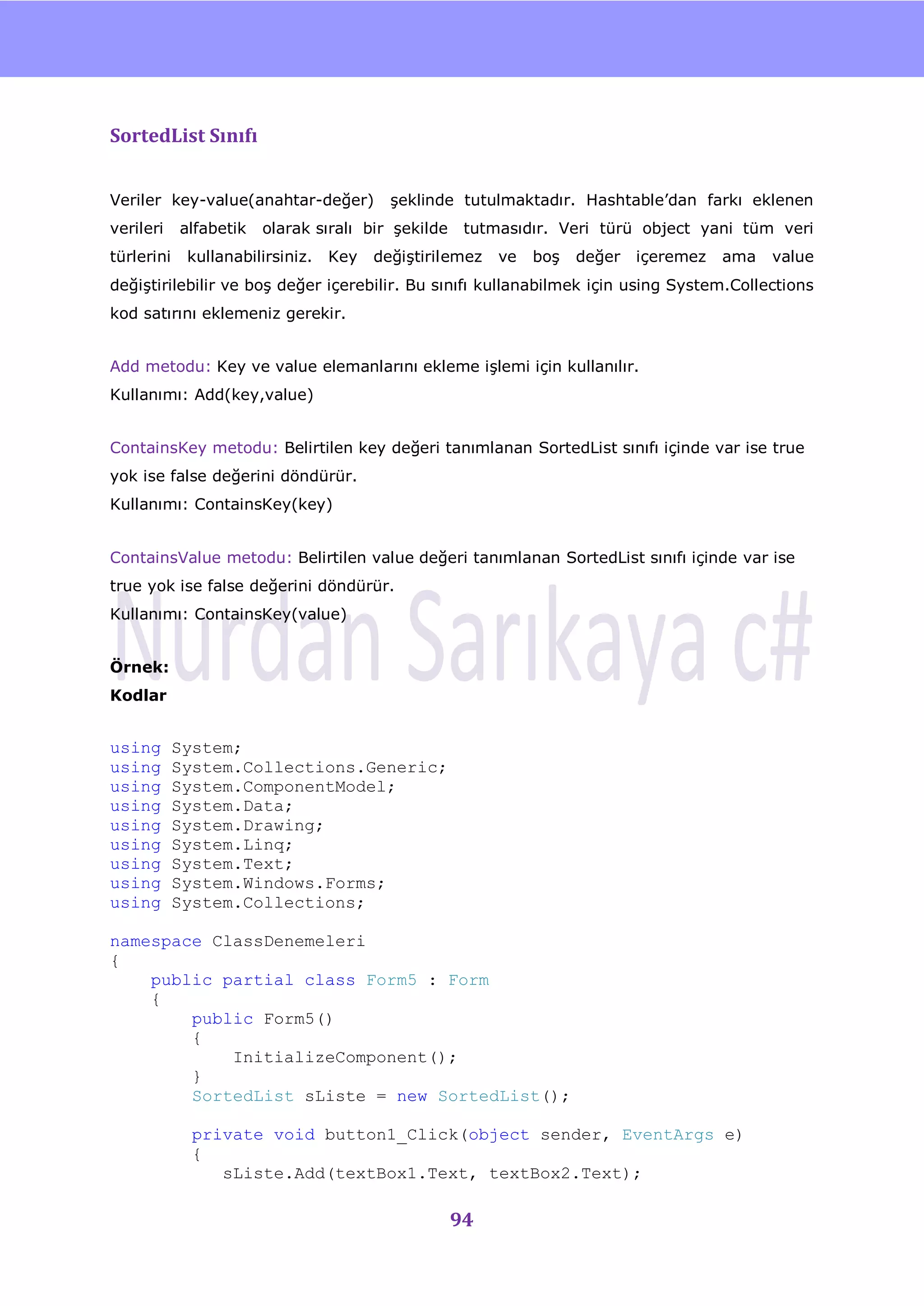 nU



SortedList Sınıfı


Veriler key-value(anahtar-değer)          Ģeklinde tutulmaktadır. Hashtable‟dan farkı eklenen
verileri    alfabetik   olarak sıralı bir Ģekilde    tutmasıdır. Veri türü object yani tüm veri
türlerini    kullanabilirsiniz.   Key   değiĢtirilemez   ve   boĢ   değer   içeremez    ama   value
değiĢtirilebilir ve boĢ değer içerebilir. Bu sınıfı kullanabilmek için using System.Collections
kod satırını eklemeniz gerekir.


Add metodu: Key ve value elemanlarını ekleme iĢlemi için kullanılır.
Kullanımı: Add(key,value)


ContainsKey metodu: Belirtilen key değeri tanımlanan SortedList sınıfı içinde var ise true
yok ise false değerini döndürür.
Kullanımı: ContainsKey(key)


ContainsValue metodu: Belirtilen value değeri tanımlanan SortedList sınıfı içinde var ise
true yok ise false değerini döndürür.
Kullanımı: ContainsKey(value)


Örnek:
Kodlar


using       System;
using       System.Collections.Generic;
using       System.ComponentModel;
using       System.Data;
using       System.Drawing;
using       System.Linq;
using       System.Text;
using       System.Windows.Forms;
using       System.Collections;

namespace ClassDenemeleri
{
    public partial class Form5 : Form
    {
        public Form5()
        {
            InitializeComponent();
        }
        SortedList sListe = new SortedList();

              private void button1_Click(object sender, EventArgs e)
              {
                 sListe.Add(textBox1.Text, textBox2.Text);

                                                    94
 