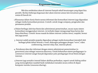 Kegunaan internet

        Bila kita melakukan akses di internet banyak sekali keuntungan yang dapat kita
 peroleh. Berikut beberapa kegunaan dari akses internet antara lain tercantum pada
 uraian di bawah ini:

1.Khususnya dalam dunia bisnis sarana informasi dan komunikasi internet juga digunakan
  sebagai media komunikasi promosi. Contoh: untuk image company, pengenalan dan
  pemasaran produk.

2.Dalam berbagai aktivitas bisnis dan administrasi pemerintahan, secara nyata sistem
  komunikasi menggunakan internet, ini terbukti dapat mengurangi biaya kertas dan
  biaya distribusi. Contoh: koran masuk ke dalam internet (online news), majalah, brosur
  dan juga jurnal.

3. Internet sudah semakin popular digunakan sebagai media komunikasi interaktif oleh
      berbagai pihak dalam bentuk: e-mail, dukungan pelanggan dengan “www”, video
                     conferencing, internet relay chat, internet phone.

4. Pertukaran data dan informasi dengan sistem administrasi pemerintahan (e-
  goverment) atau sebagai resources discovery. Untuk kebutuhan sistem perdagangan (e-
  commerce) internet sangat banyak digunakan yaitu perdagangan lewat bisnis dengan
  internet.

5.Internet juga semakin intensif dalam aktifitas perbankan, seperti untuk baking online
 yang memungkinkan nasabah bank melakukan transaksi secara online di depan
 komputer mereka (resourses sharing).
 