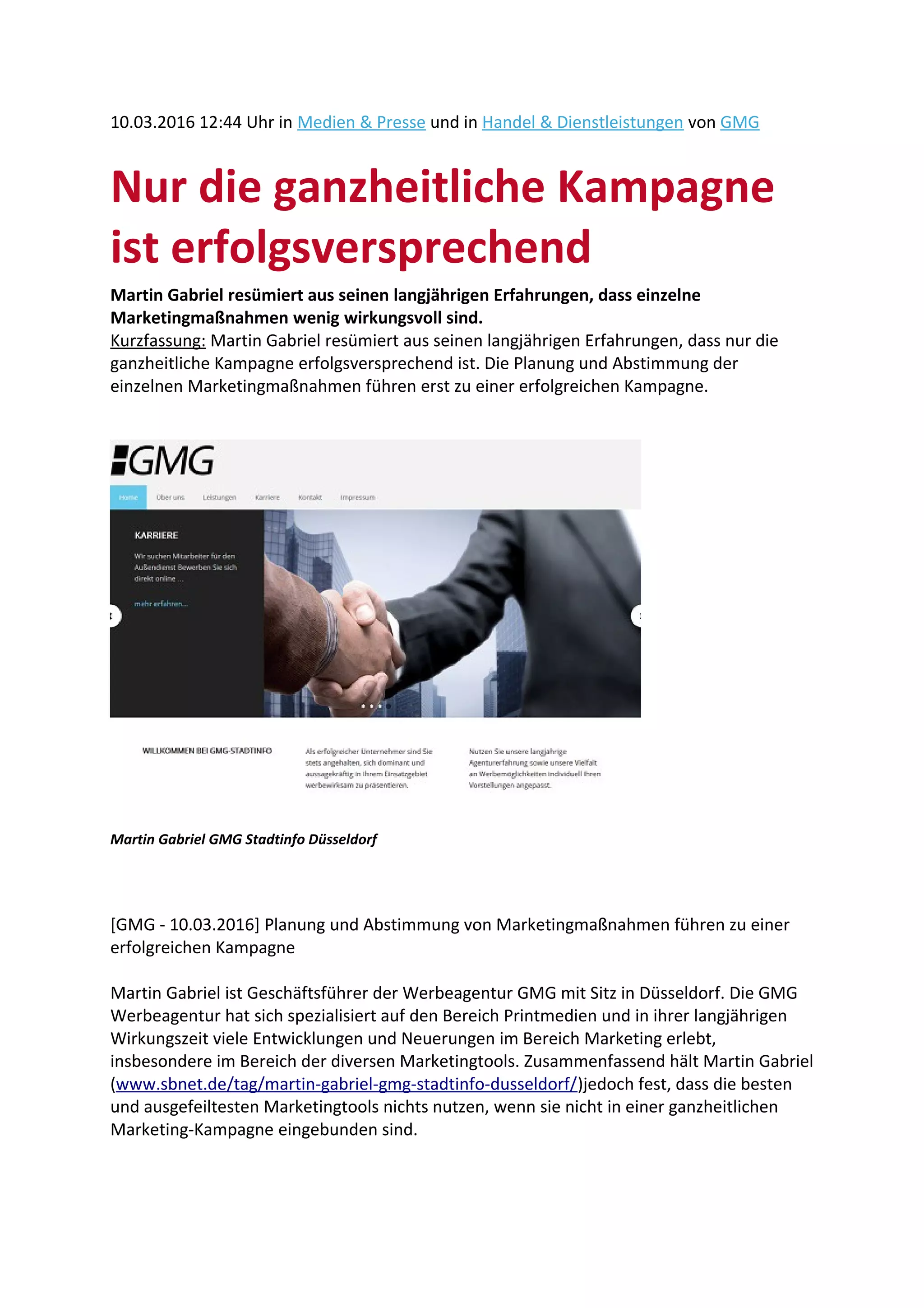 10.03.2016 12:44 Uhr in Medien & Presse und in Handel & Dienstleistungen von GMG
Nur die ganzheitliche Kampagne
ist erfolgsversprechend
Martin Gabriel resümiert aus seinen langjährigen Erfahrungen, dass einzelne
Marketingmaßnahmen wenig wirkungsvoll sind.
Kurzfassung: Martin Gabriel resümiert aus seinen langjährigen Erfahrungen, dass nur die
ganzheitliche Kampagne erfolgsversprechend ist. Die Planung und Abstimmung der
einzelnen Marketingmaßnahmen führen erst zu einer erfolgreichen Kampagne.
Martin Gabriel GMG Stadtinfo Düsseldorf
[GMG - 10.03.2016] Planung und Abstimmung von Marketingmaßnahmen führen zu einer
erfolgreichen Kampagne
Martin Gabriel ist Geschäftsführer der Werbeagentur GMG mit Sitz in Düsseldorf. Die GMG
Werbeagentur hat sich spezialisiert auf den Bereich Printmedien und in ihrer langjährigen
Wirkungszeit viele Entwicklungen und Neuerungen im Bereich Marketing erlebt,
insbesondere im Bereich der diversen Marketingtools. Zusammenfassend hält Martin Gabriel
(www.sbnet.de/tag/martin-gabriel-gmg-stadtinfo-dusseldorf/)jedoch fest, dass die besten
und ausgefeiltesten Marketingtools nichts nutzen, wenn sie nicht in einer ganzheitlichen
Marketing-Kampagne eingebunden sind.
 