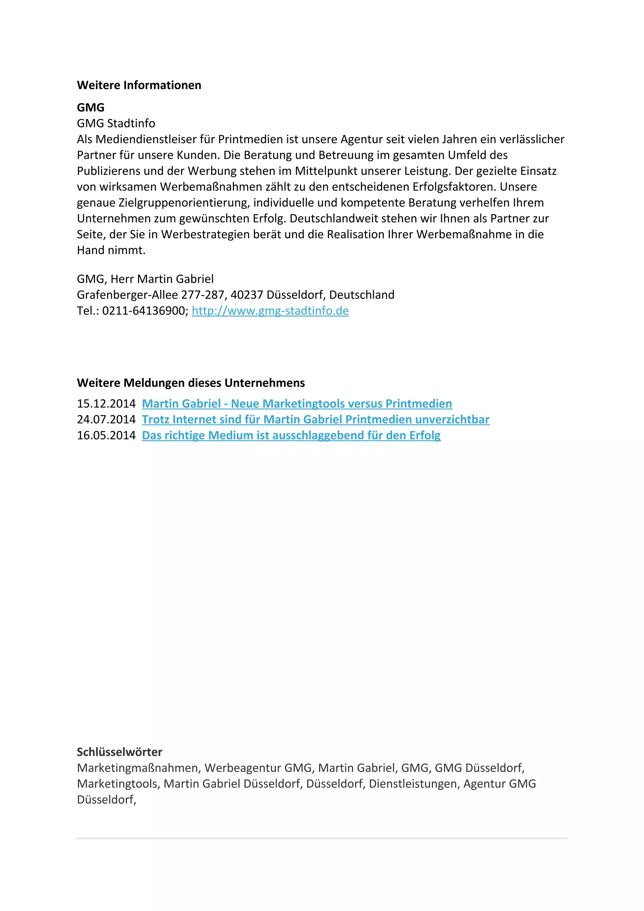 Weitere Informationen
GMG
GMG Stadtinfo
Als Mediendienstleiser für Printmedien ist unsere Agentur seit vielen Jahren ein verlässlicher
Partner für unsere Kunden. Die Beratung und Betreuung im gesamten Umfeld des
Publizierens und der Werbung stehen im Mittelpunkt unserer Leistung. Der gezielte Einsatz
von wirksamen Werbemaßnahmen zählt zu den entscheidenen Erfolgsfaktoren. Unsere
genaue Zielgruppenorientierung, individuelle und kompetente Beratung verhelfen Ihrem
Unternehmen zum gewünschten Erfolg. Deutschlandweit stehen wir Ihnen als Partner zur
Seite, der Sie in Werbestrategien berät und die Realisation Ihrer Werbemaßnahme in die
Hand nimmt.
GMG, Herr Martin Gabriel
Grafenberger-Allee 277-287, 40237 Düsseldorf, Deutschland
Tel.: 0211-64136900; http://www.gmg-stadtinfo.de
Weitere Meldungen dieses Unternehmens
15.12.2014 Martin Gabriel - Neue Marketingtools versus Printmedien
24.07.2014 Trotz Internet sind für Martin Gabriel Printmedien unverzichtbar
16.05.2014 Das richtige Medium ist ausschlaggebend für den Erfolg
Schlüsselwörter
Marketingmaßnahmen, Werbeagentur GMG, Martin Gabriel, GMG, GMG Düsseldorf,
Marketingtools, Martin Gabriel Düsseldorf, Düsseldorf, Dienstleistungen, Agentur GMG
Düsseldorf,
 