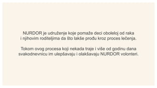 NURDOR je udruženje koje pomaže deci oboleloj od raka
i njihovim roditeljima da što lakše prođu kroz proces lečenja.
Tokom...