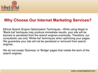 Why Choose Our Internet Marketing Services? Ethical Search Engine Optimization Techniques - While using illegal or 'Black-hat' techiques may produce immediate results, your site will be banned or penalized from the search engines eventually. Therefore, our consultants use only 'White-hat' techniques when optimizing your pages. We guarantee your site will not be penalized or removed from search engines. We do not create 'Doorway' or 'Bridge' pages that violate the term of the search engines. www.nureachglobal.com 