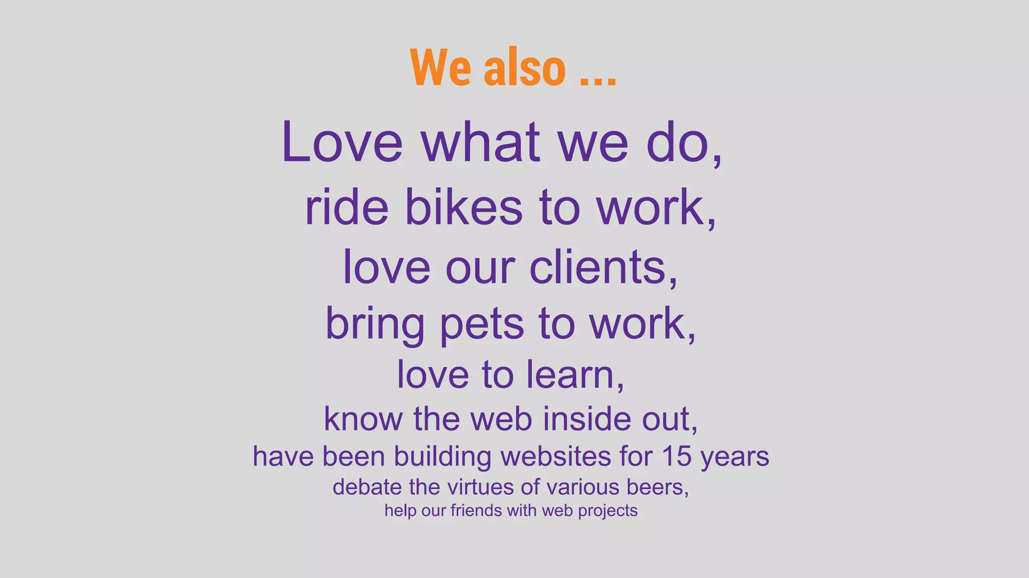We also ...
Love what we do,
ride bikes to work,
love our clients,
bring pets to work,
love to learn,
know the web inside out,
have been building websites for 15 years
debate the virtues of various beers,
help our friends with web projects
 