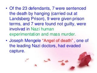 • Of the 23 defendants, 7 were sentenced
the death by hanging (carried out at
Landsberg Prison), 9 were given prison
terms, and 7 were found not guilty, were
involved in Nazi human
experimentation and mass murder.
• Joseph Mengele “Angel of death” , one of
the leading Nazi doctors, had evaded
capture.
 