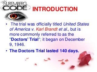 INTRODUCTION
• The trial was officially titled United States
of America v. Karl Brandt et al., but is
more commonly referred to as the
"Doctors' Trial"; it began on December
9, 1946.
• The Doctors Trial lasted 140 days.
 