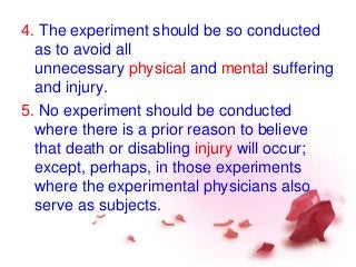 4. The experiment should be so conducted
as to avoid all
unnecessary physical and mental suffering
and injury.
5. No experiment should be conducted
where there is a prior reason to believe
that death or disabling injury will occur;
except, perhaps, in those experiments
where the experimental physicians also
serve as subjects.
 