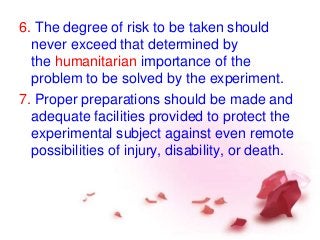 6. The degree of risk to be taken should
never exceed that determined by
the humanitarian importance of the
problem to be solved by the experiment.
7. Proper preparations should be made and
adequate facilities provided to protect the
experimental subject against even remote
possibilities of injury, disability, or death.
 
