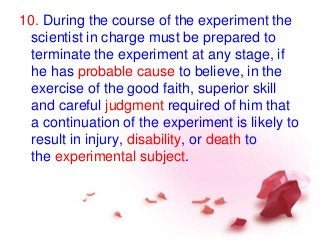 10. During the course of the experiment the
scientist in charge must be prepared to
terminate the experiment at any stage, if
he has probable cause to believe, in the
exercise of the good faith, superior skill
and careful judgment required of him that
a continuation of the experiment is likely to
result in injury, disability, or death to
the experimental subject.
 
