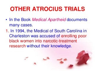 OTHER ATROCIUS TRIALS
• In the Book Medical Apartheid documents
many cases.
1. In 1994, the Medical of South Carolina in
Charleston was accused of enrolling poor
black women into narcotic-treatment
research without their knowledge.
 