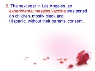 2. The next year in Los Angeles, an
experimental measles vaccine was tested
on children, mostly black and
Hispanic, without their parents' consent.
 
