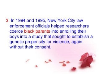 3. In 1994 and 1995, New York City law
enforcement officials helped researchers
coerce black parents into enrolling their
boys into a study that sought to establish a
genetic propensity for violence, again
without their consent.
 