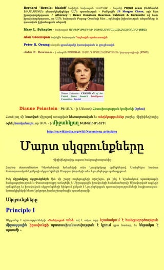 Bernard "Bernie» Madoff նախկին նախագահ ՆԱՍԴԱՔ - Հայտնի PONZI scam (Ամենամեծ
           ՖԻՆԱՆՍԱԿԱՆ ընտրակեղծիքները ԱՄՆ պատմության - Բանկային JP Morgan Chase, որի հետ
           իրավախորհրդատու / Attorney է Baker Donelson Bearman Caldwell & Berkowitz ով նաեւ
           իրավախորհրդատու, որ ԱՄՆ նախագահ Բարաք Օբամայի հետ , օրենսդիր իշխանության անդամները եւ
           դատական իշխանության անդամ)

           Mary L. Schapiro - նախագահ ԱՐԺԵԹՂԹԵՐԻ ԵՒ ՓՈԽԱՆԱԿՄԱՆ ՀԱՆՁՆԱԺՈՂՈՎԻ (SEC)

           Alan Greenspan նախկին նախագահ Դաշնային պահուստային

           Peter R. Orszag տնօրեն գրասենյակի կառավարման եւ բյուջետային

           John E. Bowman - ի տնօրեն FEDERAL ԱՎԱՆԴ ԱՊԱՀՈՎԱԳՐԱԿԱՆ կորպորացիայի (FDIC)




        Dianne Feinstein - Ին ԱՄՆ - ի Սենատի Հետախուզության կոմիտեի (հրեա)
Հետեւյալ մի հատված միջոցով ստացված հետազոտական եւ տեղեկություններ քաշեց Վիքիփեդիայից

օգնել հասկանալու, որ ԱՄՆ - ի   միջանկյալ ԽԱԽՏՈՒՄՆԵՐԻ:
                          http://en.wikipedia.org/wiki/Nuremberg_principles




        Մարտ սկզբունքները
                               Վիքիփեդիայից, ազատ հանրագիտարանից

Համար denaturalization Գերմանիայի հրեաների տես Նյուրնբերգը օրենքներով.         Ստեղծելու   համար
հետազոտական էթիկայի սկզբունքների Մարդու փորձերի տես Նյուրնբերգը օրենսգրքում.

Իսկ միջանկյալ սկզբունքներն էին մի շարք ուղեցույցերի որոշելու, թե ինչ է նշանակում պատերազմի
հանցագործություն է: Փաստաթուղթը ստեղծվել է Միջազգային իրավունքի հանձնաժողովի Միավորված ազգերի
օրենքները եւ իրավական սկզբունքների հիմքում ընկած է Նյուրնբերգյան դատավարությունների նացիստական
կուսակիցների հետո Երկրորդ համաշխարհային պատերազմի.


Սկզբունքները

Principle I
                          անձ, ով է ակտ, որը նշանակում է հանցագործություն
Սկզբունք I պետությունների «Ցանկացած
միջազգային իրավունքի պատասխանատվություն է կրում դրա համար, եւ ենթակա է
պատժի ».
 