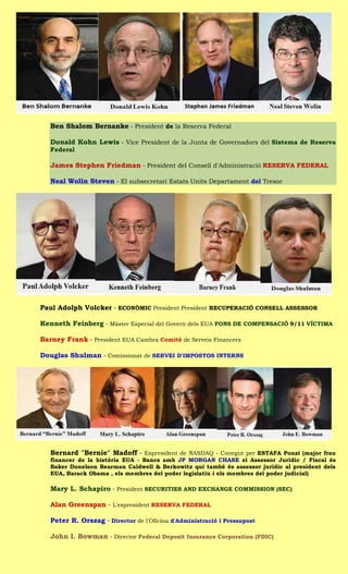 Ben Shalom Bernanke - President de la Reserva Federal

   Donald Kohn Lewis - Vice President de la Junta de Governadors del Sistema de Reserva
   Federal

   James Stephen Friedman - President del Consell d'Administració RESERVA FEDERAL

   Neal Wolin Steven - El subsecretari Estats Units Departament del Tresor




Paul Adolph Volcker - ECONÒMIC President President RECUPERACIÓ CONSELL ASSESSOR

Kenneth Feinberg - Màster Especial del Govern dels EUA FONS DE COMPENSACIÓ 9/11 VÍCTIMA

Barney Frank - President EUA Cambra Comitè de Serveis Financers

Douglas Shulman - Comissionat de SERVEI D'IMPOSTOS INTERNS




   Bernard "Bernie" Madoff - Expresident de NASDAQ - Conegut per ESTAFA Ponzi (major frau
   financer de la història EUA - Bancs amb JP MORGAN CHASE el Assessor Jurídic / Fiscal és
   Baker Donelson Bearman Caldwell & Berkowitz qui també és assessor jurídic al president dels
   EUA, Barack Obama , els membres del poder legislatiu i els membres del poder judicial)

   Mary L. Schapiro - President SECURITIES AND EXCHANGE COMMISSION (SEC)

   Alan Greenspan - L'expresident RESERVA FEDERAL

   Peter R. Orszag - Director de l'Oficina d'Administració i Pressupost

   John I. Bowman - Director Federal Deposit Insurance Corporation (FDIC)
 