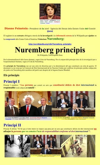 Dianne Feinstein - President de la intel · ligència del Senat dels Estats Units del Comitè
                                                             (jueu)

El següent és un extracte obtingut a través de la investigació i és informació extreta de la Wikipedia per ajudar en
la comprensió dels Estats Units d'Amèrica Violacions         Nuremberg:
                                   http://en.wikipedia.org/wiki/Nuremberg_principles


               Nuremberg principis             De Wikipedia, l'enciclopèdia lliure

Per la desnaturalització dels Jueus alemany, vegeu Lleis de Nuremberg. Per al conjunt dels principis ètics de la investigació per a
l'experimentació humana, vegeu el Codi de Nuremberg.

Els principis de Nuremberg van ser una sèrie de directrius per a la determinació del que constitueix un crim de guerra. El
document va ser creat per la Comissió de Dret Internacional de les Nacions Unides per codificar els principis jurídics subjacents
als judicis de Nuremberg dels membres del partit nazi després de la Segona Guerra Mundial.


Els principis

Principi I
Principi I estableix: "Tota persona que cometi un acte que            constitueixi delicte de dret internacional                és
responsable i està subjecta a sanció ".




Principi II
Principi II afirma: "El fet que el dret intern no imposi cap pena per un acte que constitueixi delicte de dret internacional   no
alleujar la persona que va cometre l'acte de responsabilitat conforme al dret internacional ".
 