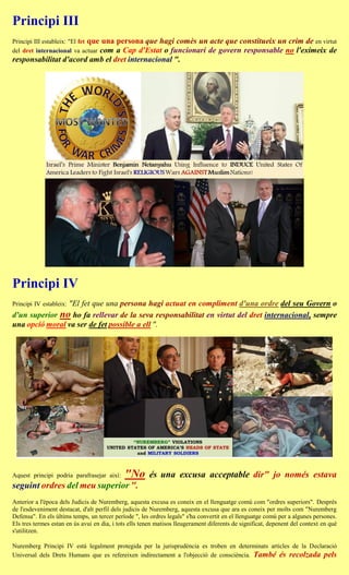 Principi III
Principi III estableix: "El fet que una
                                persona que hagi comès un acte que constitueix un crim de en virtut
del dret internacional va actuar com
                                a Cap d'Estat o funcionari de govern responsable no l'eximeix de
responsabilitat d'acord amb el dret internacional ".




Principi IV
                "El fet que una persona hagi actuat en compliment d'una ordre del seu Govern o
Principi IV estableix:
d'un superior no ho fa rellevar de la seva responsabilitat en virtut del dret internacional, sempre
una opció moral va ser de fet possible a ell ".




Aquest principi podria parafrasejar així:    "No       és una excusa acceptable dir" jo només estava
seguint ordres del meu superior ".
Anterior a l'època dels Judicis de Nuremberg, aquesta excusa es coneix en el llenguatge comú com "ordres superiors". Després
de l'esdeveniment destacat, d'alt perfil dels judicis de Nuremberg, aquesta excusa que ara es coneix per molts com "Nuremberg
Defensa". En els últims temps, un tercer període ", les ordres legals" s'ha convertit en el llenguatge comú per a algunes persones.
Els tres termes estan en ús avui en dia, i tots ells tenen matisos lleugerament diferents de significat, depenent del context en què
s'utilitzen.

Nuremberg Principi IV està legalment protegida per la jurisprudència es troben en determinats articles de la Declaració
Universal dels Drets Humans que es refereixen indirectament a l'objecció de consciència. També és recolzada pels
 