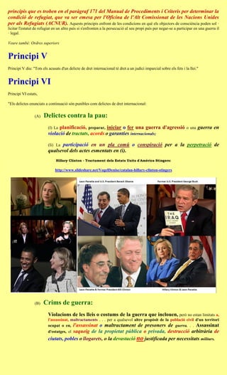 principis que es troben en el paràgraf 171 del Manual de Procediments i Criteris per determinar la
condició de refugiat, que va ser emesa per l'Oficina de l'Alt Comissionat de les Nacions Unides
per als Refugiats (ACNUR). Aquests principis enfront de les condicions en què els objectors de consciència poden sol ·
licitar l'estatut de refugiat en un altre país si s'enfronten a la persecució al seu propi país per negar-se a participar en una guerra il
· legal.

Veure també: Ordres superiors


Principi V
Principi V diu: "Tots els acusats d'un delicte de dret internacional té dret a un judici imparcial sobre els fets i la llei."


Principi VI
Principi VI estats,

"Els delictes enunciats a continuació són punibles com delictes de dret internacional:


                 (A)   Delictes contra la pau:
                          (I) Laplanificació, preparar, iniciar o fer una guerra d'agressió                          o una   guerra en
                          violació de tractats, acords o garanties internacionals;

                                participació en un pla comú o conspiració per a la perpetració de
                          (Ii) La
                          qualsevol dels actes esmentats en (i).
                               Hillary Clinton - Tractament dels Estats Units d'Amèrica Stingers:

                              http://www.slideshare.net/VogelDenise/catalan-hillary-clinton-stingers




                 (B)   Crims de guerra:
                          Violacions de les lleis o costums de la guerra que inclouen, però no estan limitats a,
                          l'assassinat, maltractaments . . . per a qualsevol altre propòsit de la població civil d'un territori
                          ocupat o en, l'assassinat o maltractament de presoners de guerra. . . Assassinat
                          d'ostatges, el saqueig de la propietat pública o privada, destrucció arbitrària de
                          ciutats, pobles o llogarets, o la devastació no justificada per necessitats militars.
 