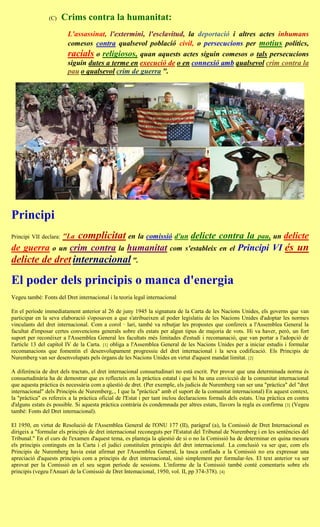 (C)     Crims contra la humanitat:
                           L'assassinat, l'extermini, l'esclavitud, la deportació i altres actes inhumans
                           comesos contra qualsevol població civil, o persecucions per motius polítics,
                           racials o religiosos, quan aquests actes siguin comesos o tals persecucions
                           siguin dutes a terme en execució de o en connexió amb qualsevol crim contra la
                           pau o qualsevol crim de guerra ".




Principi
Principi VII declara:   "La   complicitat en la comissió d'un delicte contra la                               pau, un    delicte
de guerra o           un   crim contra la humanitat com                      s'estableix en el       Principi VI és un
delicte de dret internacional ".

El poder dels principis o manca d'energia
Vegeu també: Fonts del Dret internacional i la teoria legal internacional

En el període immediatament anterior al 26 de juny 1945 la signatura de la Carta de les Nacions Unides, els governs que van
participar en la seva elaboració s'oposaven a que s'atribueixen al poder legislatiu de les Nacions Unides d'adoptar les normes
vinculants del dret internacional. Com a corol · lari, també va rebutjar les propostes que confereix a l'Assemblea General la
facultat d'imposar certes convencions generals sobre els estats per algun tipus de majoria de vots. Hi va haver, però, un fort
suport per reconèixer a l'Assemblea General les facultats més limitades d'estudi i recomanació, que van portar a l'adopció de
l'article 13 del capítol IV de la Carta. [1] obliga a l'Assemblea General de les Nacions Unides per a iniciar estudis i formular
recomanacions que fomentin el desenvolupament progressiu del dret internacional i la seva codificació. Els Principis de
Nuremberg van ser desenvolupats pels òrgans de les Nacions Unides en virtut d'aquest mandat limitat. [2]

A diferència de dret dels tractats, el dret internacional consuetudinari no està escrit. Per provar que una determinada norma és
consuetudinària ha de demostrar que es reflecteix en la pràctica estatal i que hi ha una convicció de la comunitat internacional
que aquesta pràctica és necessària com a qüestió de dret. (Per exemple, els judicis de Nuremberg van ser una "pràctica" del "dret
internacional" dels Principis de Nuremberg,., I que la "pràctica" amb el suport de la comunitat internacional) En aquest context,
la "pràctica" es refereix a la pràctica oficial de l'Estat i per tant inclou declaracions formals dels estats. Una pràctica en contra
d'alguns estats és possible. Si aquesta pràctica contrària és condemnada per altres estats, llavors la regla es confirma [3] (Vegeu
també: Fonts del Dret internacional).

El 1950, en virtut de Resolució de l'Assemblea General de l'ONU 177 (II), paràgraf (a), la Comissió de Dret Internacional es
dirigeix a "formular els principis de dret internacional reconeguts per l'Estatut del Tribunal de Nuremberg i en les sentències del
Tribunal." En el curs de l'examen d'aquest tema, es planteja la qüestió de si o no la Comissió ha de determinar en quina mesura
els principis continguts en la Carta i el judici constituïen principis del dret internacional. La conclusió va ser que, com els
Principis de Nuremberg havia estat afirmat per l'Assemblea General, la tasca confiada a la Comissió no era expressar una
apreciació d'aquests principis com a principis de dret internacional, sinó simplement per formular-les. El text anterior va ser
aprovat per la Comissió en el seu segon període de sessions. L'informe de la Comissió també conté comentaris sobre els
principis (vegeu l'Anuari de la Comissió de Dret Intemacional, 1950, vol. II, pp 374-378). [4]
 