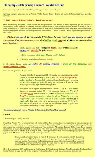 Els exemples dels principis suport i recolzament no
Per veure exemples relacionats amb el Principi VI, vegeu la llista de crims de guerra.

Per veure exemples relacionats amb el Principi IV (des d'abans, durant i després dels judicis de Nuremberg), veure les ordres
superiors.

El 1998, l'Estatut de Roma de la Cort Penal Internacional

Quant a Nuremberg Principi IV, i la seva referència a la responsabilitat d'una persona, es podria argumentar que una versió de la
defensa de les ordres superiors es pot trobar com una defensa davant els crims internacionals en l'Estatut de Roma de la Cort
Penal Internacional. (L'Estatut de Roma va ser acordat el 1998 com el document fundacional de la Cort Penal Internacional,
establert per jutjar els individus acusats de greus crims internacionals.) L'article 33, titulat "Ordres superiors i disposicions de la
llei" [5] diu:

1.   El fet que un crim de la competència del Tribunal ha estat comès per una persona en virtut
d'una ordre d'un govern o un superior, sigui militar o civil, no serà                            eximit de responsabilitat
penal llevat que:

                                              l'obligació legal
                         (A) La persona que tenia                                a obeir   ordres    emeses   pel
                         govern o el superior de què es tracti;

                           (B) La persona no sàpiga que l'ordre era il · lícita, i

                        (C) L'ordre no sigui manifestament il · lícita.

2. Als efectes d'aquest article,      les ordres de cometre genocidi o crims de lesa humanitat són
manifestament il · lícites.
Hi ha dues interpretacions d'aquest article:

                        Aquesta formulació, especialment (1) (a), mentre que efectivament prohibeix
                         l'ús de la Defensa Nuremberg en relació amb els càrrecs de genocidi i
                         crims contra la humanitat, però, sembla que la defensa de Nuremberg
                         per ser utilitzat com una protecció contra les càrregues de la guerra crims,
                         sempre que els criteris pertinents es compleixen.

                        No obstant això, aquesta interpretació de l'article 33 del CIC està obert a
                         debat: Per exemple, l'article 33 (1) (c) protegeix l'acusat si l '"ordre",
                         "l'ordre no fos manifestament il · lícita." podria ser considerat "il ·
                         legal" si tenim en compte el Principi IV de Nuremberg per ser
                         l'aplicable "llei" en aquest cas. Si és així, llavors l'acusat no és
                         protegida. Discussió sobre si o no Nuremberg prinicple IV és la llei
                         aplicable en el present cas es troba en una discussió sobre el poder dels
                         Principis de Nuremberg "o manca d'energia.

Veure també: Els estats part en l'Estatut de Roma de la Cort Penal Internacional

Canadà

Article principal: Jeremy Hinzman

Nuremberg Principi IV, i la seva referència a la responsabilitat d'una persona, també es va plantejar al Canadà, en el cas de
Hinzman contra Canadà. Jeremy Hinzman era un desertor de l'Exèrcit dels EUA va afirmar que l'estatut de refugiat a Canadà
com objector de consciència, un dels molts guerra de l'Iraq resistents. Advocat de Hinzman, Jeffry House, havia plantejat
anteriorment la qüestió de la legalitat de la guerra de l'Iraq com que tinguin relació amb el seu cas. La decisió del Tribunal
Federal va ser posat en llibertat el 31 de març de 2006, i se'ls nega l'afirmació de la condició de refugiat [6] [7] En la decisió, el
jutge Anne L. Mactavish va abordar la qüestió de la responsabilitat personal.:

                 "Una persona ha d'estar involucrat en el nivell de formulació de polítiques a ser culpable d'un delicte
                 contra la pau ... el soldat d'infanteria comuna no s'espera que faci la seva pròpia avaluació personal
                 quant a la legalitat d'un conflicte. De la mateixa manera, un individu no pot ser considerat penalment
                 responsable de lluitar en suport d'una guerra il · legal, en el cas que el seu personal en temps de
                 guerra conducta és una altra manera adequada ". [8] [9] [10]

El 15 de novembre de 2007, un Coram de la Cort Suprema del Canadà consta de jutges Michel Bastarache, Rosalie Abella, i
Louise Charron va negar una sol · licitud perquè la Cort escoltarà el cas en apel · lació, sense donar raons. [11] [12]
 
