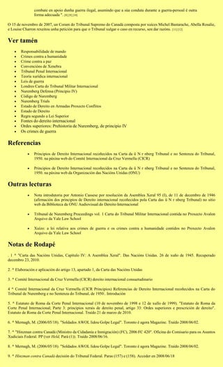 combate en apoio dunha guerra ilegal, asumindo que a súa conduta durante a guerra-persoal é outra
                forma adecuada ". [8] [9] [10]

O 15 de novembro de 2007, un Coram do Tribunal Supremo do Canadá composta por xuíces Michel Bastarache, Abella Rosalie,
e Louise Charron rexeitou unha petición para que o Tribunal xulgar o caso en recurso, sen dar razóns. [11] [12]


Ver tamén
       Responsabilidade de mando
       Crimes contra a humanidade
       Crime contra a paz
       Convencións de Xenebra
       Tribunal Penal Internacional
       Teoría xurídica internacional
       Leis de guerra
       Londres Carta do Tribunal Militar Internacional
       Nuremberg Defensa (Principio IV)
       Código de Nuremberg
       Nuremberg Trials
       Estado de Dereito en Armadas Proxecto Conflitos
       Estado de Dereito
       Regra segundo a Lei Superior
       Fontes do dereito internacional
       Ordes superiores: Prehistoria de Nuremberg, de principio IV
       Os crimes de guerra

Referencias
               Principios de Dereito Internacional recoñecidos na Carta da ü N r nberg Tribunal e no Sentenza do Tribunal,
                1950. na páxina web do Comité Internacional da Cruz Vermella (CICR)

               Principios de Dereito Internacional recoñecidos na Carta da ü N r nberg Tribunal e no Sentenza do Tribunal,
                1950. na páxina web da Organización das Nacións Unidas (ONU)


Outras lecturas
               Nota introdutoria por Antonio Cassese por resolución da Asemblea Xeral 95 (I), de 11 de decembro de 1946
                (afirmación dos principios de Dereito internacional recoñecidos pola Carta das ü N r nberg Tribunal) no sitio
                web da Biblioteca da ONU Audiovisual do Dereito Internacional

               Tribunal de Nuremberg Proceedings vol. 1 Carta do Tribunal Militar Internacional contida no Proxecto Avalon
                Arquivo da Yale Law School

               Xuízo: a lei relativa aos crimes de guerra e os crimes contra a humanidade contidos no Proxecto Avalon
                Arquivo da Yale Law School


Notas de Rodapé
. 1 ^ "Carta das Nacións Unidas, Capítulo IV: A Asemblea Xeral". Das Nacións Unidas. 26 de xuño de 1945. Recuperado
decembro 23, 2010.

2. ^ Elaboración e aplicación do artigo 13, apartado 1, da Carta das Nacións Unidas

3. ^ Comité Internacional da Cruz Vermella (CICR) dereito internacional consuetudinario

4 ^ Comité Internacional da Cruz Vermella (CICR Principios) Referencias de Dereito Internacional recoñecidos na Carta do
Tribunal de Nuremberg e no Sentenza do Tribunal, de 1950:. Introdución

5. ^ Estatuto de Roma da Corte Penal Internacional (10 de novembro de 1998 e 12 de xullo de 1999). "Estatuto de Roma da
Corte Penal Internacional; Parte 3: principios xerais de dereito penal, artigo 33: Ordes superiores e prescrición de dereito".
Estatuto de Roma da Corte Penal Internacional. Traído 21 de marzo de 2010.

6. ^ Mernagh, M. (2006/05/18). "Soldados AWOL lidou Golpe Legal". Toronto é agora Magazine. Traído 2008/06/02.

7. ^ "Hinzman contra Canadá (Ministro da Cidadanía e Inmigración) (FC), 2006 FC 420". Oficina do Comisario para os Asuntos
Xudiciais Federal. PP (ver Held, Pará (1)). Traído 2008/06/16.

8. ^ Mernagh, M. (2006/05/18). "Soldados AWOL lidou Golpe Legal". Toronto é agora Magazine. Traído 2008/06/02.

9. ^ Hinzman contra Canadá decisión do Tribunal Federal. Paras (157) e (158). Acceder en 2008/06/18
 