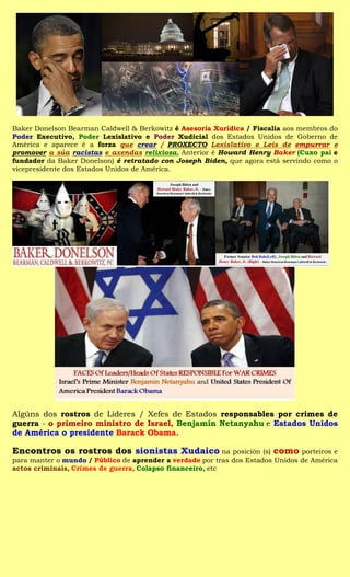 Baker Donelson Bearman Caldwell & Berkowitz é Asesoría Xurídica / Fiscalía aos membros do
Poder Executivo, Poder Lexislativo e Poder Xudicial dos Estados Unidos de Goberno de
América e aparece é a forza que crear / PROXECTO Lexislativo e Leis de empurrar e
promover a súa racistas e axendas relixiosa. Anterior é Howard Henry Baker (Cuxo pai e
fundador da Baker Donelson) é retratado con Joseph Biden, que agora está servindo como o
vicepresidente dos Estados Unidos de América.




Algúns dos rostros de Líderes / Xefes de Estados responsables por crimes de
guerra - o primeiro ministro de Israel, Benjamín Netanyahu e Estados Unidos
de América o presidente Barack Obama.

Encontros os rostros dos sionistas Xudaico na posición (s) como porteiros e
para manter o mundo / Público de aprender a verdade por tras dos Estados Unidos de América
actos criminais, Crimes de guerra, Colapso financeiro, etc
 