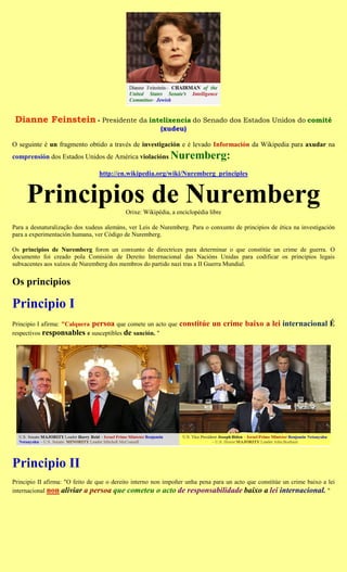 Dianne Feinstein - Presidente da intelixencia do Senado dos Estados Unidos do comité
                                                         (xudeu)

O seguinte é un fragmento obtido a través de investigación e é levado Información da Wikipedia para axudar na
comprensión dos Estados Unidos de América violacións        Nuremberg:
                                 http://en.wikipedia.org/wiki/Nuremberg_principles


     Principios de Nuremberg               Orixe: Wikipédia, a enciclopédia libre

Para a desnaturalização dos xudeus alemáns, ver Leis de Nuremberg. Para o conxunto de principios de ética na investigación
para a experimentación humana, ver Código de Nuremberg.

Os principios de Nuremberg foron un conxunto de directrices para determinar o que constitúe un crime de guerra. O
documento foi creado pola Comisión de Dereito Internacional das Nacións Unidas para codificar os principios legais
subxacentes aos xuízos de Nuremberg dos membros do partido nazi tras a II Guerra Mundial.


Os principios

Principio I
Principio I afirma: "Calquera persoa que comete un acto que     constitúe un crime baixo a lei internacional É
respectivos responsables e susceptibles de sanción. "




Principio II
Principio II afirma: "O feito de que o dereito interno non impoñer unha pena para un acto que constitúe un crime baixo a lei
internacional non aliviar a persoa que cometeu o acto de responsabilidade baixo a lei internacional. "
 
