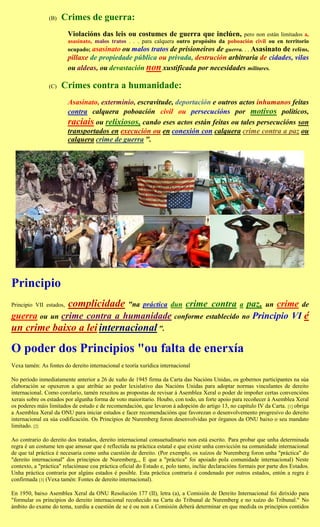 (B)   Crimes de guerra:
                         Violacións das leis ou costumes de guerra que inclúen,               pero non están limitados a,
                         asasinato, malos tratos . . . para calquera outro propósito da poboación civil ou en territorio
                         ocupado; asasinato ou malos tratos de prisioneiros de guerra. . . Asasinato de reféns,
                         pillaxe de propiedade pública ou privada, destrución arbitraria de cidades, vilas
                         ou aldeas, ou devastación non xustificada por necesidades militares.

                (C)   Crimes contra a humanidade:
                         Asasinato, exterminio, escravitude, deportación e outros actos inhumanos feitas
                         contra calquera poboación civil ou persecucións por motivos políticos,
                         raciais ou relixiosos, cando eses actos están feitas ou tales persecucións son
                         transportados en execución ou en conexión con calquera crime contra a paz ou
                         calquera crime de guerra ".




Principio
Principio VII estados,   complicidade              "na práctica dun         crime contra
                                                             paz, un crime de                       a
guerra ou un crime contra a humanidade conforme establecido no Principio VI é
un crime baixo a lei internacional ".

O poder dos Principios "ou falta de enerxía
Vexa tamén: As fontes do dereito internacional e teoría xurídica internacional

No período inmediatamente anterior a 26 de xuño de 1945 firma da Carta das Nacións Unidas, os gobernos participantes na súa
elaboración se opuxeron a que atribúe ao poder lexislativo das Nacións Unidas para adoptar normas vinculantes de dereito
internacional. Como corolario, tamén rexeitou as propostas de revisar á Asemblea Xeral o poder de impoñer certas convencións
xerais sobre os estados por algunha forma de voto maioritario. Houbo, con todo, un forte apoio para recoñecer á Asemblea Xeral
os poderes máis limitados de estudo e de recomendación, que levaron á adopción do artigo 13, no capítulo IV da Carta. [1] obriga
a Asemblea Xeral da ONU para iniciar estudos e facer recomendacións que favorezan o desenvolvemento progresivo do dereito
internacional ea súa codificación. Os Principios de Nuremberg foron desenvolvidas por órganos da ONU baixo o seu mandato
limitado. [2]

Ao contrario do dereito dos tratados, dereito internacional consuetudinario non está escrito. Para probar que unha determinada
regra é un costume ten que amosar que é reflectida na práctica estatal e que existe unha convicción na comunidade internacional
de que tal práctica é necesaria como unha cuestión de dereito. (Por exemplo, os xuízos de Nuremberg foron unha "práctica" do
"dereito internacional" dos principios de Nuremberg,., E que a "práctica" foi apoiado pola comunidade internacional) Neste
contexto, a "práctica" relaciónase coa práctica oficial do Estado e, polo tanto, inclúe declaracións formais por parte dos Estados.
Unha práctica contraria por algúns estados é posible. Esta práctica contraria é condenado por outros estados, entón a regra é
confirmada [3] (Vexa tamén: Fontes de dereito internacional).

En 1950, baixo Asemblea Xeral da ONU Resolución 177 (II), letra (a), a Comisión de Dereito Internacional foi dirixido para
"formular os principios do dereito internacional recoñecido na Carta do Tribunal de Nuremberg e no xuízo do Tribunal." No
ámbito do exame do tema, xurdiu a cuestión de se é ou non a Comisión deberá determinar en que medida os principios contidos
 