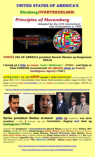 UNITED STATES OF AMERICA'S
                       Nürnberg OVERTREDELSER:




FORSTÅ USA OF AMERICA president Barack Obamas og Kongressen
                         ROLLE

I forsøk på å felle en annen "land i Midtøsten" - SYRIA - ved hjelp av
      USAs FOREIGN terroristcelle (AL-QEADA) skapt av Central
                      Intelligence Agency ("CIA")

ETTER BIDRA TIL OM 60000 dødsfall i SYRIA KONFLIKT, ser det så nylig som ca 4
januar 2013, USA er forsvarsminister (Leon Panetta) Bestill amerikanske militære tropper til Tyrkia / Syria
Border ser det for formål etterbehandling av hva sin al-Qaida terroristcelle har unnlatt å gjøre -                  styrte den
syriske regjeringen:

  http://www.slideshare.net/VogelDenise/nuremberg-violations-us-troops-arrive-in-turkey-to-finish-its-terrorist-attacks-on-syria




Syrias president Bashar al-Assad                                          -   plikt og          forpliktelse som Syria
president / leder å forsvare seg mot terrorister »Angrep mot ham og
innbyggerne i SYRIA!
Å forstå USA presidenter '/ styremedlemmer (Barack Obama, George W. Bush, William "Bill"
Clinton, George HW Bush, Ronald Reagan, Hillary Clinton, Leon Panetta, Raymond Mabus,
etc.) Kongressens medlemmer (John Boehner, Mitchell McConnell, John McCain, Harry
Reid, Nancy Pelosi, etc.), juridisk medlemmer (Chief Justice John G. Roberts, etc.), har Vogel
Denise Newsome opprettet (dvs. hennes arbeid produkt) følgende PowerPoint-presentasjon /
PDF-dokument med tittelen "The BENGHAZI ATTACK - Obama Fraud Gate" samt følgende
dokumenter:

                     http://www.slideshare.net/VogelDenise/obamafraudgate-the-benghazi-coverup

                          https://www.filesanywhere.com/fs/v.aspx?v=8a7269885f5e7075ad6c
 