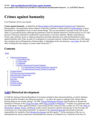 FROM: http://en.wikipedia.org/wiki/Crimes_against_humanity
In accordance with Federal Laws provided For Educational and Information Purposes – i.e. of PUBLIC Interest




Crimes against humanity
From Wikipedia, the free encyclopedia

Crimes against humanity, as defined by the Rome Statute of the International Criminal Court Explanatory
Memorandum, "are particularly odious offenses in that they constitute a serious attack on human dignity or grave
humiliation or a degradation of one or more human beings. They are not isolated or sporadic events, but are part
either of a government policy (although the perpetrators need not identify themselves with this policy) or of a wide
practice of atrocities tolerated or condoned by a government or a de facto authority. Murder; extermination;
torture; rape; political, racial, or religious persecution and other inhumane acts reach the threshold of crimes
against humanity only if they are part of a widespread or systematic practice. Isolated inhumane acts of this nature
may constitute grave infringements of human rights, or depending on the circumstances, war crimes, but may fall
short of falling into the category of crimes under discussion."[1]


Contents
[hide]

        1 Historical development
             o 1.1 Nuremberg trials
             o 1.2 Tokyo trials
             o 1.3 Apartheid
             o 1.4 Ad hoc International Criminal Tribunals
                       1.4.1 International Criminal Tribunal for Yugoslavia
                       1.4.2 International Criminal Tribunal for Rwanda
        2 United Nations
        3 UN Security Council responsibility
        4 International Criminal Court
        5 Council of Europe
        6 See also
        7 References
        8 Further reading
        9 External links



[edit] Historical development
In 1860 the American National Republican Convention included in their electoral platform, on which Abraham
Lincoln stood for President, the following statement: "...we allow the recent re-opening of the African Slaves
burning shame to our country and age". In 1890, George Washington Williams used the phrase to describe the
treatment of Africans in the Congo Free State under King Leopold II of Belgium.[2] Another very significant early
use of the phrase "crimes against humanity" came during the first world war when, on May 24, 1915, the Allies of
World War I, Britain, France, and Russia, jointly issued a statement explicitly announcing, for the first time, the
commission of a "crime against humanity" in response to the Armenian Genocide and warned of personal
responsibility for members of the Ottoman Government and their agents.[3] At the conclusion of the war, an
international war crimes commission recommended the creation of a tribunal to try "violations of the laws of
 