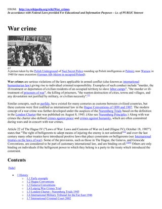 FROM: http://en.wikipedia.org/wiki/War_crimes
In accordance with Federal Laws provided For Educational and Information Purposes – i.e. of PUBLIC Interest




War crime




A picture taken by the Polish Underground of Nazi Secret Police rounding up Polish intelligentsia at Palmiry near Warsaw in
1940 for mass execution (German AB-Aktion in occupied Poland).

War crimes are serious violations of the laws applicable in armed conflict (also known as international
humanitarian law) giving rise to individual criminal responsibility. Examples of such conduct include "murder, the
ill-treatment or deportation of civilian residents of an occupied territory to slave labor camps", "the murder or ill-
treatment of prisoners of war", the killing of prisoners, "the wanton destruction of cities, towns and villages, and
any devastation not justified by military, or civilian necessity". [1]

Similar concepts, such as perfidy, have existed for many centuries as customs between civilized countries, but
these customs were first codified as international law in the Hague Conventions of 1899 and 1907. The modern
concept of a war crime was further developed under the auspices of the Nuremberg Trials based on the definition
in the London Charter that was published on August 8, 1945. (Also see Nuremberg Principles.) Along with war
crimes the charter also defined crimes against peace and crimes against humanity, which are often committed
during wars and in concert with war crimes.

Article 22 of The Hague IV ("Laws of War: Laws and Customs of War on Land (Hague IV); October 18, 1907")
states that "The right of belligerents to adopt means of injuring the enemy is not unlimited"[2] and over the last
century many other treaties have introduced positive laws that place constraints on belligerents (see International
treaties on the laws of war). Some of the provisions, such as those in The Hague, the Geneva, and Genocide
Conventions, are considered to be part of customary international law, and are binding on all. [3][4] Others are only
binding on individuals if the belligerent power to which they belong is a party to the treaty which introduced the
constraint.


Contents
[hide]

        1 History
             o 1.1 Early example
             o 1.2 Hague Conventions
             o 1.3 Geneva Conventions
             o 1.4 Leipzig War Crimes Trial
             o 1.5 London Charter / Nuremberg Trials 1945
             o 1.6 International Military Tribunal for the Far East 1946
             o 1.7 International Criminal Court 2002
 
