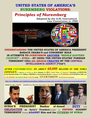 UNITED STATES OF AMERICA’S
                   NUREMBERG VIOLATIONS:




UNDERSTANDING THE UNITED STATES OF AMERICA PRESIDENT
          BARACK OBAMA’S and CONGRESS’ ROLE
  IN ATTEMPTS TO OVERTHROW ANOTHER “MIDDLE EASTERN
 COUNTRY” – SYRIA – BY USING THE UNITED STATES’ FOREIGN
   TERRORIST CELL (AL-QEADA) CREATED BY THE CENTRAL
              INTELLIGENCE AGENCY (“CIA”)

AFTER CONTRIBUTING TO ABOUT 60,000 DEATHS IN THE SYRIA
CONFLICT, it appears as recent as about January 4, 2013, United States of America’s Secretary of DEFENSE
(Leon Panetta) Order U.S. Military TROOPS to Turkey/Syria Border it appears for PURPOSES of FINISHING Off what
its AL-QAEDA Terrorist Cell has FAILED to do –         OVERTHROW the Syrian Government:
 http://www.slideshare.net/VogelDenise/nuremberg-violations-us-troops-arrive-in-turkey-to-finish-its-terrorist-attacks-on-syria




SYRIA’S PRESIDENT                                      Bashar               al-Assad               -      DUTY             and
OBLIGATION as Syria’s                       DEFEND AGAINST
                                                      President/Leader              to
TERRORISTS’ Attacks AGAINST Him and the CITIZENS OF SYRIA!
 