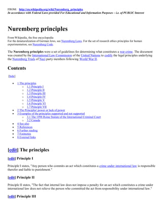 FROM: http://en.wikipedia.org/wiki/Nuremberg_principles
In accordance with Federal Laws provided For Educational and Information Purposes – i.e. of PUBLIC Interest




Nuremberg principles
From Wikipedia, the free encyclopedia
For the denaturalization of German Jews, see Nuremberg Laws. For the set of research ethics principles for human
experimentation, see Nuremberg Code.

The Nuremberg principles were a set of guidelines for determining what constitutes a war crime. The document
was created by the International Law Commission of the United Nations to codify the legal principles underlying
the Nuremberg Trials of Nazi party members following World War II.


Contents
[hide]

        1 The principles
             o 1.1 Principle I
             o 1.2 Principle II
             o 1.3 Principle III
             o 1.4 Principle IV
             o 1.5 Principle V
             o 1.6 Principle VI
             o 1.7 Principle VII
        2 The Principles' power or lack of power
        3 Examples of the principles supported and not supported
             o 3.1 The 1998 Rome Statute of the International Criminal Court
             o 3.2 Canada
        4 See also
        5 References
        6 Further reading
        7 Footnotes
        8 External links



[edit] The principles
[edit] Principle I

Principle I states, "Any person who commits an act which constitutes a crime under international law is responsible
therefor and liable to punishment."

[edit] Principle II

Principle II states, "The fact that internal law does not impose a penalty for an act which constitutes a crime under
international law does not relieve the person who committed the act from responsibility under international law."

[edit] Principle III
 