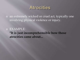  an extremely wicked or cruel act, typically one
involving physical violence or injury.
 EXAMPLE:
"It is just incomprehensible how those
atrocities came about...
 