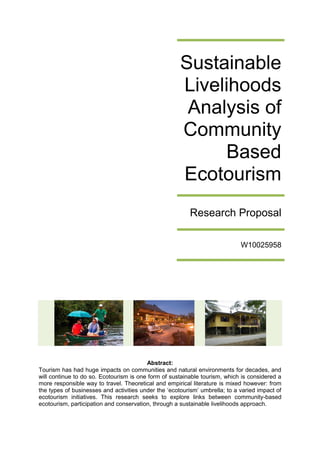 Sustainable
Livelihoods
Analysis of
Community
Based
Ecotourism
Research Proposal
W10025958

Abstract:
Tourism has had huge impacts on communities and natural environments for decades, and
will continue to do so. Ecotourism is one form of sustainable tourism, which is considered a
more responsible way to travel. Theoretical and empirical literature is mixed however: from
the types of businesses and activities under the ‘ecotourism’ umbrella; to a varied impact of
ecotourism initiatives. This research seeks to explore links between community-based
ecotourism, participation and conservation, through a sustainable livelihoods approach.

 