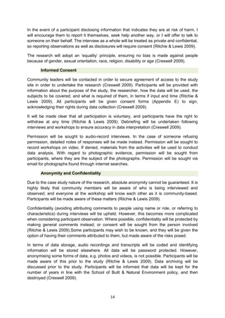 In the event of a participant disclosing information that indicates they are at risk of harm, I
will encourage them to report it themselves, seek help another way, or I will offer to talk to
someone on their behalf. The interview as a whole will be treated as private and confidential,
so reporting observations as well as disclosures will require consent (Ritchie & Lewis 2009).
The research will adopt an ‘equality’ principle, ensuring no bias is made against people
because of gender, sexual orientation, race, religion, disability or age (Creswell 2009).
Informed Consent
Community leaders will be contacted in order to secure agreement of access to the study
site in order to undertake the research (Creswell 2009). Participants will be provided with
information about the purpose of the study, the researcher, how the data will be used, the
subjects to be covered, and what is required of them, in terms if input and time (Ritchie &
Lewis 2009). All participants will be given consent forms (Appendix E) to sign,
acknowledging their rights during data collection (Creswell 2009).
It will be made clear that all participation is voluntary, and participants have the right to
withdraw at any time (Ritchie & Lewis 2009). Debriefing will be undertaken following
interviews and workshops to ensure accuracy in data interpretation (Creswell 2009).
Permission will be sought to audio-record interviews. In the case of someone refusing
permission, detailed notes of responses will be made instead. Permission will be sought to
record workshops on video. If denied, materials from the activities will be used to conduct
data analysis. With regard to photographic evidence, permission will be sought from
participants, where they are the subject of the photographs. Permission will be sought via
email for photographs found through internet searches.
Anonymity and Confidentiality
Due to the case study nature of the research, absolute anonymity cannot be guaranteed. It is
highly likely that community members will be aware of who is being interviewed and
observed; and everyone at the workshop will know each other as it is community-based.
Participants will be made aware of these matters (Ritchie & Lewis 2009).
Confidentiality (avoiding attributing comments to people using name or role, or referring to
characteristics) during interviews will be upheld. However, this becomes more complicated
when considering participant observation. Where possible, confidentiality will be protected by
making general comments instead; or consent will be sought from the person involved
(Ritchie & Lewis 2009).Some participants may wish to be known, and they will be given the
option of having their comments attributed to them, but made aware of the risks posed.
In terms of data storage, audio recordings and transcripts will be coded and identifying
information will be stored elsewhere. All data will be password protected. However,
anonymising some forms of data, e.g. photos and videos, is not possible. Participants will be
made aware of this prior to the study (Ritchie & Lewis 2009). Data archiving will be
discussed prior to the study. Participants will be informed that data will be kept for the
number of years in line with the School of Built & Natural Environment policy, and then
destroyed (Creswell 2009).

14

 