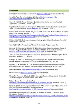 References
Cambodia Community Based Ecotourism, http://www.ccben.org (accessed 23/03/11)
Complete Asia, Map of Cambodia and Vietnam, http://www.complete-indiaasia.com/maps/vietnam-map.html (accessed 23/03/11)
Creswell, J. (2009) Research Design: Qualitative, Quantitative, and Mixed Methods
Approaches, (3rd edition), London: Sage
Department for International Development (DfID) (1999) Sustainable Livelihoods Guidance
Sheet 2.1, available online at http://www.eldis.org/ (accessed 12/03/11)
Family Health International (FHI) (no year) Qualitative Research Methods: A Data Collector’s
Field Guide, available online at
http://www.fhi.org/nr/rdonlyres/etl7vogszehu5s4stpzb3tyqlpp7rojv4waq37elpbyei3tgmc4ty6d
unbccfzxtaj2rvbaubzmz4f/overview1.pdf (accessed 12/03/11)
Fletcher, R. (2009) Ecotourism discourse: challenging the stakeholders theory, Journal of
Ecotourism, 8.3:269-285
Grix, J. (2004) The Foundations of Research, New York: Palgrave Macmillan
Horowitz, C., Robinson, M. & Seifer, S. (2009) Community-Based Participatory Research
From the Margin to the Mainstream, Circulation, 119:2633-2642, available online at
http://circ.ahajournals.org/cgi/content/full/119/19/2633 (accessed 10/04/11)
Jones, S. (2005) Community-based Ecotourism: The Significance of Social Capital, Annals
of Tourism Research, 32.2:303-324
Kitzinger, J., 1994. The Methodology of Focus Groups - the Importance of Interaction
between Research Participants, Sociology of Health & Illness, 16.1:103-121
Laverack, G. & Thangphet, S. (2007) Building community capacity for locally managed
ecotourism in Northern Thailand, Community Development Journal, 44.2:172-185
Mango Bay Resort, http://www.mangobayphuquoc.com (accessed 23/03/11)
Mescot Initiative, http://www.mescot.org (accessed 23/03/11)
Meyer, M., Parkyn, M. & Roth, S. (2005) Training on Tourism: Introduction to Sustainable
Tourism, Ecological Tourism in Europe (ETE), Bonn
Nations Online, Map of South East Asia,
http://www.nationsonline.org/oneworld/map_of_southeast_asia.htm (accessed 23/03/11)
Ngece, K. (2002) Community Based Ecotourism: What can the people of East Africa learn
from success stories elsewhere?, available online at
http://www.cbnrm.net/pdf/nicholas_kn_001_ecotourismpaper.pdf (accessed 12/03/11)
NIH Office of Behavioral and Social Sciences Research (OBSSR), Community Based
Participatory Research,
http://obssr.od.nih.gov/scientific_areas/methodology/community_based_participatory_resear
ch/index.aspx (accessed 10/04/11)

16

 