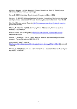 Ritchie, J. & Lewis, J. (2009) Qualitative Research Practice: A Guide for Social Science
Students and Researchers, London: Sage
Serrat, O. (2008) Knowledge Solutions, Asian Development Bank (ADB)
Simpson, M. (2009) An integrated approach to assess the impacts of tourism on community
development and sustainable livelihoods, Community Development Journal, 44.2:186-208
Stay Res Malaysia, Map of Malaysia, http://www.stayresmalaysia.com/malaysia-map.htm
(accessed 23/03/11)
Stronza, A. & Gordillo, J. (2008) Community Views of Ecotourism, Annals of Tourism
Research, 35.2:448-468
Vietnam Hotels, Map of Mango Bay, http://www.vietnamhotels.biz/mangobay_resort/
(accessed 23/03/11)
Weaver, D. & Lawton, L. (2007) Twenty years on: the state of contemporary ecotourism
research, Tourism Management, 28:1168-1179
Wild Frontiers, Map of Chi Phat,
http://www.wildfrontiers.co.uk/wildfrontiers/destination_itinerary.jsf?tid=489&id=8 (accessed
23/03/11)
Wunder, S. (2000) Ecotourism and economic incentives – an empirical approach, Ecological
Economics, 32:465-479

17

 